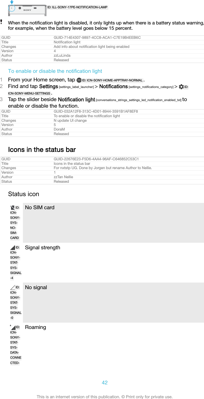 ID: ILL-SONY-17PE-NOTIFICATION-LAMPWhen the notiﬁcation light is disabled, it only lights up when there is a battery status warning,for example, when the battery level goes below 15 percent.GUID GUID-714E4307-9897-4CC8-ACA1-C7E19B4EEB6CTitle Notiﬁcation lightChanges Add info about notiﬁcation light being enabledVersion 4Author zzLuLindaStatus ReleasedTo enable or disable the notification light1From your Home screen, tap  ID: ICN-SONY-HOME-APPTRAY-NORMAL .2Find and tap Settings [settings_label_launcher] > Notifications [settings_notifications_category] >  ID:ICN-SONY-MENU-SETTINGS .3Tap the slider beside Notification light [conversations_strings_settings_led_notification_enabled_txt] toenable or disable the function.GUID GUID-032A12F8-313C-4D01-8944-3591B1AF8EF8Title To enable or disable the notiﬁcation lightChanges N update UI changeVersion 5Author DoraMStatus ReleasedIcons in the status barGUID GUID-22676E23-F5D6-4AA4-96AF-C646852C53C1Title Icons in the status barChanges For nxtstp UG. Done by Jorgen but rename Author to Nellie.Version 1Author zzTan NellieStatus ReleasedStatus iconID:ICN-SONY-SYS-NO-SIM-CARDNo SIM cardID:ICN-SONY-STAT-SYS-SIGNAL-4Signal strengthID:ICN-SONY-STAT-SYS-SIGNAL-0No signalID:ICN-SONY-STAT-SYS-DATA-CONNECTED-Roaming42This is an internet version of this publication. &copy; Print only for private use.