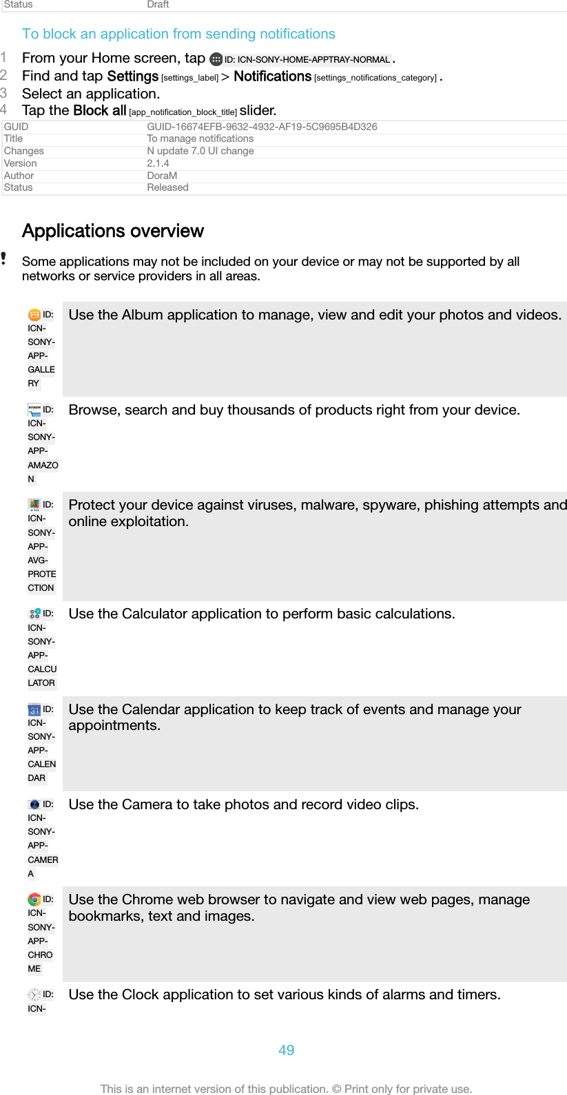 Status DraftTo block an application from sending notifications1From your Home screen, tap  ID: ICN-SONY-HOME-APPTRAY-NORMAL .2Find and tap Settings [settings_label] > Notifications [settings_notifications_category] .3Select an application.4Tap the Block all [app_notification_block_title] slider.GUID GUID-16674EFB-9632-4932-AF19-5C9695B4D326Title To manage notiﬁcationsChanges N update 7.0 UI changeVersion 2.1.4Author DoraMStatus ReleasedApplications overviewSome applications may not be included on your device or may not be supported by allnetworks or service providers in all areas.ID:ICN-SONY-APP-GALLERYUse the Album application to manage, view and edit your photos and videos.ID:ICN-SONY-APP-AMAZONBrowse, search and buy thousands of products right from your device.ID:ICN-SONY-APP-AVG-PROTECTIONProtect your device against viruses, malware, spyware, phishing attempts andonline exploitation.ID:ICN-SONY-APP-CALCULATORUse the Calculator application to perform basic calculations.ID:ICN-SONY-APP-CALENDARUse the Calendar application to keep track of events and manage yourappointments.ID:ICN-SONY-APP-CAMERAUse the Camera to take photos and record video clips.ID:ICN-SONY-APP-CHROMEUse the Chrome web browser to navigate and view web pages, managebookmarks, text and images.ID:ICN-Use the Clock application to set various kinds of alarms and timers.49This is an internet version of this publication. &copy; Print only for private use.