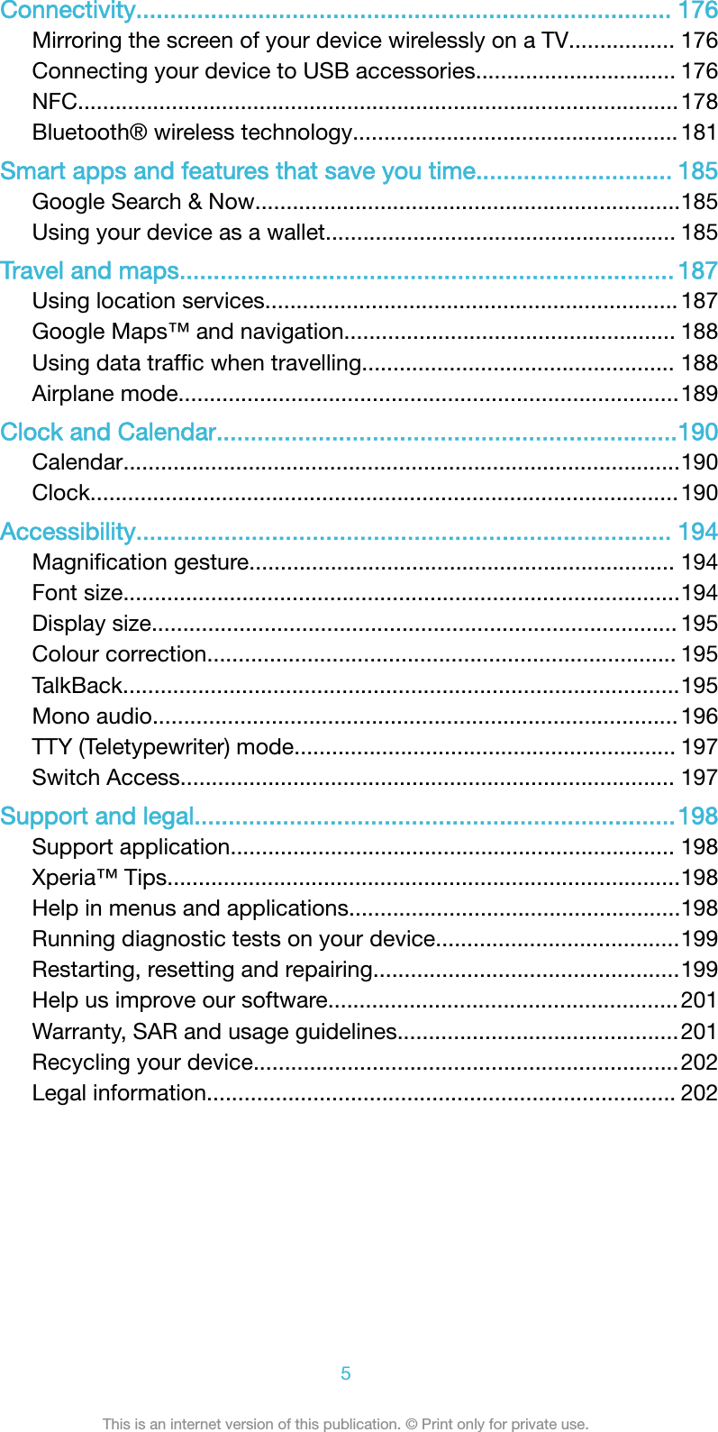 Connectivity............................................................................... 176Mirroring the screen of your device wirelessly on a TV................. 176Connecting your device to USB accessories................................ 176NFC................................................................................................178Bluetooth&reg; wireless technology....................................................181Smart apps and features that save you time............................. 185Google Search &amp; Now....................................................................185Using your device as a wallet........................................................ 185Travel and maps......................................................................... 187Using location services.................................................................. 187Google Maps&trade; and navigation..................................................... 188Using data trafﬁc when travelling.................................................. 188Airplane mode................................................................................189Clock and Calendar....................................................................190Calendar.........................................................................................190Clock..............................................................................................190Accessibility............................................................................... 194Magniﬁcation gesture.................................................................... 194Font size.........................................................................................194Display size.................................................................................... 195Colour correction........................................................................... 195TalkBack.........................................................................................195Mono audio.................................................................................... 196TTY (Teletypewriter) mode............................................................. 197Switch Access............................................................................... 197Support and legal.......................................................................198Support application....................................................................... 198Xperia&trade; Tips..................................................................................198Help in menus and applications.....................................................198Running diagnostic tests on your device.......................................199Restarting, resetting and repairing.................................................199Help us improve our software........................................................201Warranty, SAR and usage guidelines.............................................201Recycling your device....................................................................202Legal information........................................................................... 2025This is an internet version of this publication. &copy; Print only for private use.