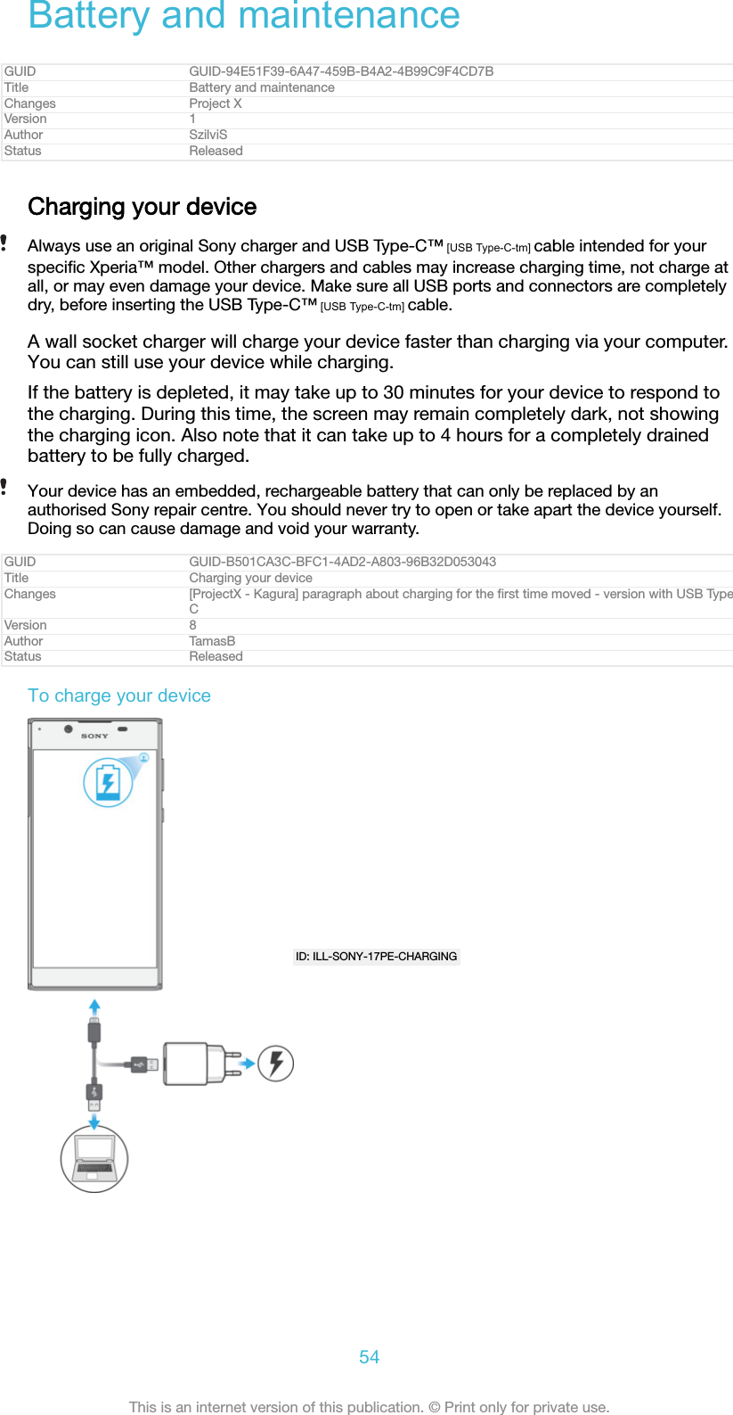 Battery and maintenanceGUID GUID-94E51F39-6A47-459B-B4A2-4B99C9F4CD7BTitle Battery and maintenanceChanges Project XVersion 1Author SzilviSStatus ReleasedCharging your deviceAlways use an original Sony charger and USB Type-C&trade; [USB Type-C-tm] cable intended for yourspeciﬁc Xperia&trade; model. Other chargers and cables may increase charging time, not charge atall, or may even damage your device. Make sure all USB ports and connectors are completelydry, before inserting the USB Type-C&trade; [USB Type-C-tm] cable.A wall socket charger will charge your device faster than charging via your computer.You can still use your device while charging.If the battery is depleted, it may take up to 30 minutes for your device to respond tothe charging. During this time, the screen may remain completely dark, not showingthe charging icon. Also note that it can take up to 4 hours for a completely drainedbattery to be fully charged.Your device has an embedded, rechargeable battery that can only be replaced by anauthorised Sony repair centre. You should never try to open or take apart the device yourself.Doing so can cause damage and void your warranty.GUID GUID-B501CA3C-BFC1-4AD2-A803-96B32D053043Title Charging your deviceChanges [ProjectX - Kagura] paragraph about charging for the ﬁrst time moved - version with USB TypeCVersion 8Author TamasBStatus ReleasedTo charge your deviceID: ILL-SONY-17PE-CHARGING54This is an internet version of this publication. &copy; Print only for private use.
