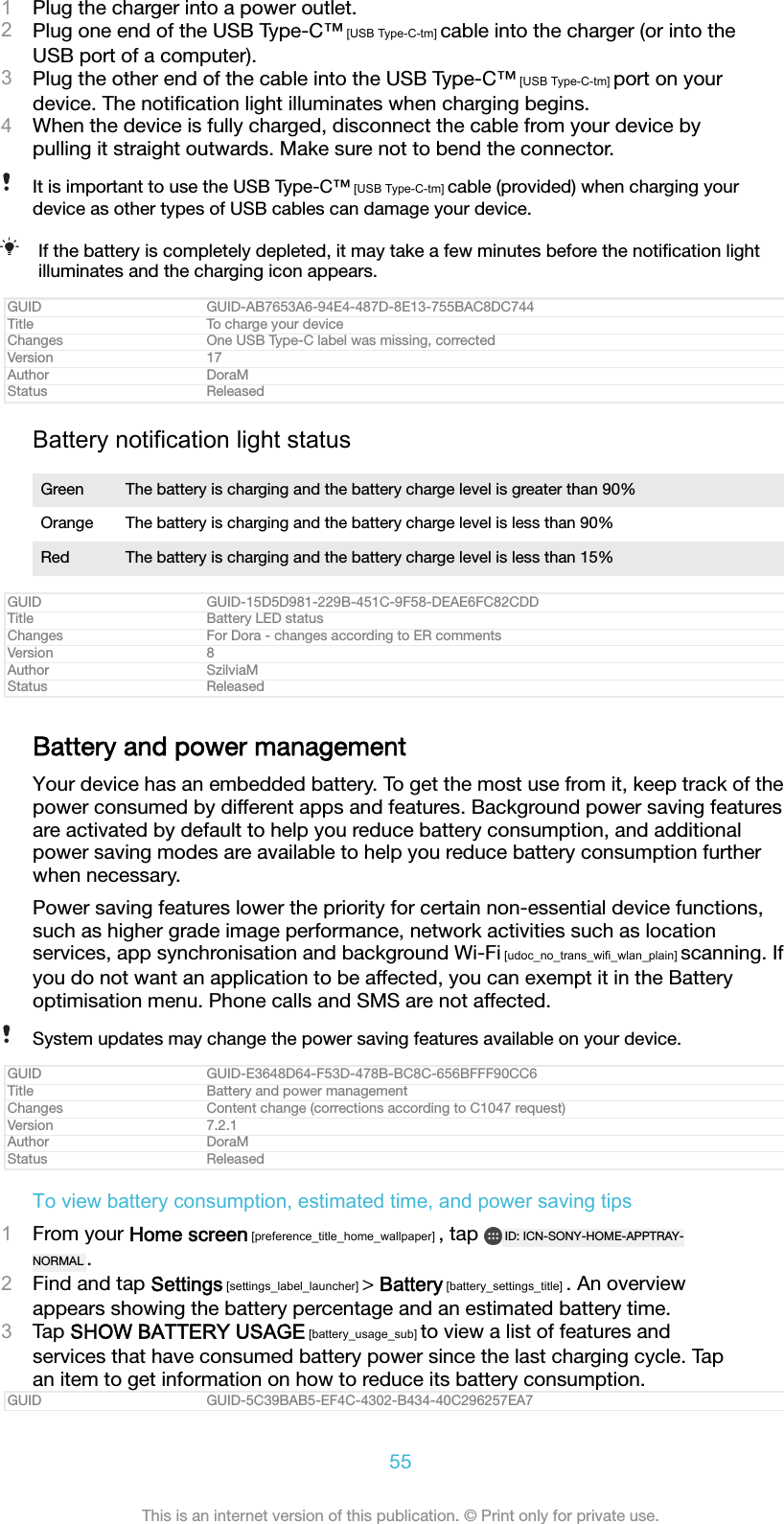 1Plug the charger into a power outlet.2Plug one end of the USB Type-C&trade; [USB Type-C-tm] cable into the charger (or into theUSB port of a computer).3Plug the other end of the cable into the USB Type-C&trade; [USB Type-C-tm] port on yourdevice. The notiﬁcation light illuminates when charging begins.4When the device is fully charged, disconnect the cable from your device bypulling it straight outwards. Make sure not to bend the connector.It is important to use the USB Type-C&trade; [USB Type-C-tm] cable (provided) when charging yourdevice as other types of USB cables can damage your device.If the battery is completely depleted, it may take a few minutes before the notiﬁcation lightilluminates and the charging icon appears.GUID GUID-AB7653A6-94E4-487D-8E13-755BAC8DC744Title To charge your deviceChanges One USB Type-C label was missing, correctedVersion 17Author DoraMStatus ReleasedBattery notification light statusGreen The battery is charging and the battery charge level is greater than 90%Orange The battery is charging and the battery charge level is less than 90%Red The battery is charging and the battery charge level is less than 15%GUID GUID-15D5D981-229B-451C-9F58-DEAE6FC82CDDTitle Battery LED statusChanges For Dora - changes according to ER commentsVersion 8Author SzilviaMStatus ReleasedBattery and power managementYour device has an embedded battery. To get the most use from it, keep track of thepower consumed by different apps and features. Background power saving featuresare activated by default to help you reduce battery consumption, and additionalpower saving modes are available to help you reduce battery consumption furtherwhen necessary.Power saving features lower the priority for certain non-essential device functions,such as higher grade image performance, network activities such as locationservices, app synchronisation and background Wi-Fi [udoc_no_trans_wifi_wlan_plain] scanning. Ifyou do not want an application to be affected, you can exempt it in the Batteryoptimisation menu. Phone calls and SMS are not affected.System updates may change the power saving features available on your device.GUID GUID-E3648D64-F53D-478B-BC8C-656BFFF90CC6Title Battery and power managementChanges Content change (corrections according to C1047 request)Version 7.2.1Author DoraMStatus ReleasedTo view battery consumption, estimated time, and power saving tips1From your Home screen [preference_title_home_wallpaper] , tap  ID: ICN-SONY-HOME-APPTRAY-NORMAL .2Find and tap Settings [settings_label_launcher] > Battery [battery_settings_title] . An overviewappears showing the battery percentage and an estimated battery time.3Tap SHOW BATTERY USAGE [battery_usage_sub] to view a list of features andservices that have consumed battery power since the last charging cycle. Tapan item to get information on how to reduce its battery consumption.GUID GUID-5C39BAB5-EF4C-4302-B434-40C296257EA755This is an internet version of this publication. &copy; Print only for private use.