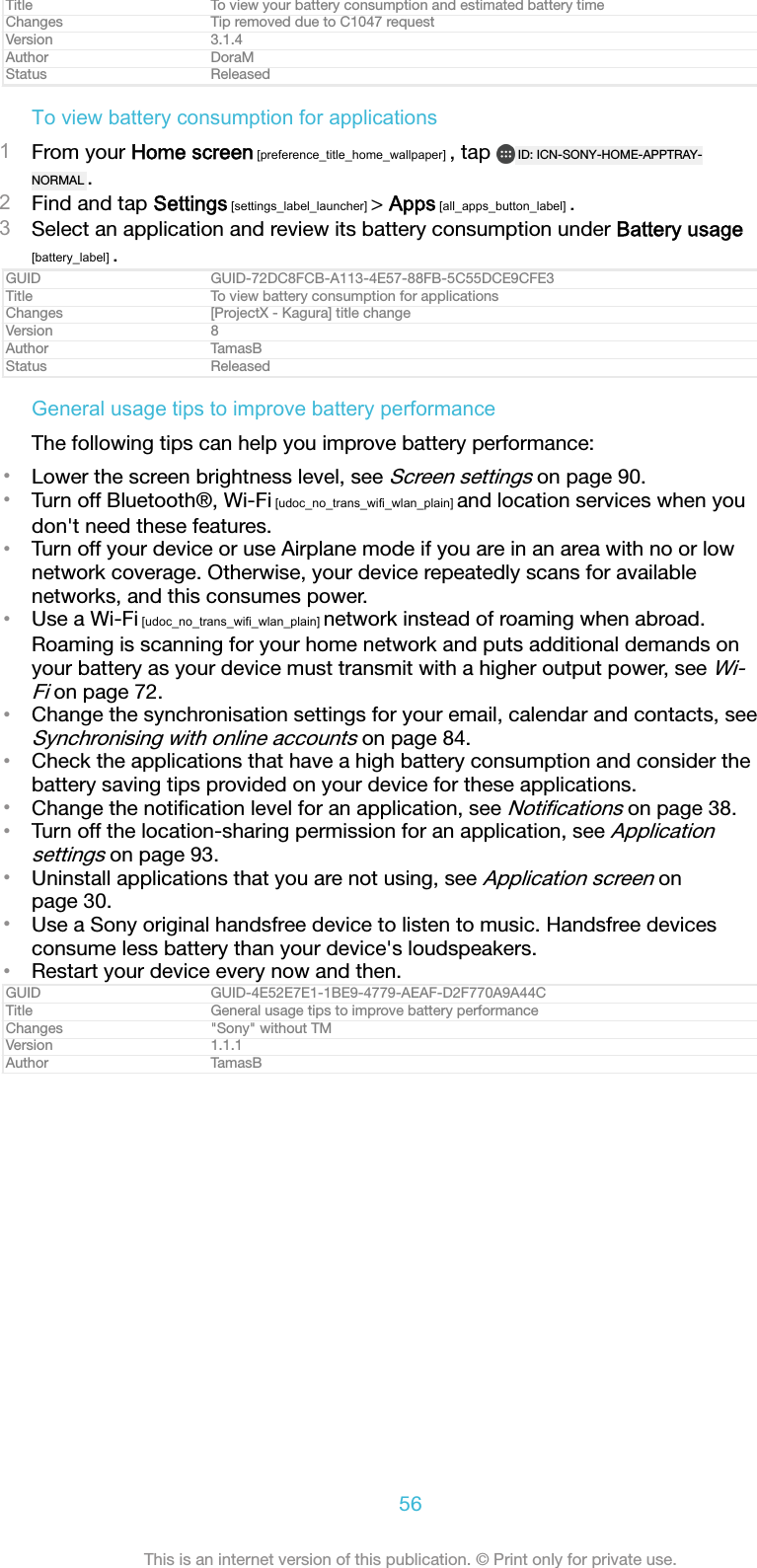Title To view your battery consumption and estimated battery timeChanges Tip removed due to C1047 requestVersion 3.1.4Author DoraMStatus ReleasedTo view battery consumption for applications1From your Home screen [preference_title_home_wallpaper] , tap  ID: ICN-SONY-HOME-APPTRAY-NORMAL .2Find and tap Settings [settings_label_launcher] > Apps [all_apps_button_label] .3Select an application and review its battery consumption under Battery usage[battery_label] .GUID GUID-72DC8FCB-A113-4E57-88FB-5C55DCE9CFE3Title To view battery consumption for applicationsChanges [ProjectX - Kagura] title changeVersion 8Author TamasBStatus ReleasedGeneral usage tips to improve battery performanceThe following tips can help you improve battery performance:&bull;Lower the screen brightness level, see Screen settings on page 90.&bull;Turn off Bluetooth&reg;, Wi-Fi [udoc_no_trans_wifi_wlan_plain] and location services when youdon't need these features.&bull;Turn off your device or use Airplane mode if you are in an area with no or lownetwork coverage. Otherwise, your device repeatedly scans for availablenetworks, and this consumes power.&bull;Use a Wi-Fi [udoc_no_trans_wifi_wlan_plain] network instead of roaming when abroad.Roaming is scanning for your home network and puts additional demands onyour battery as your device must transmit with a higher output power, see Wi-Fi on page 72.&bull;Change the synchronisation settings for your email, calendar and contacts, seeSynchronising with online accounts on page 84.&bull;Check the applications that have a high battery consumption and consider thebattery saving tips provided on your device for these applications.&bull;Change the notiﬁcation level for an application, see Notiﬁcations on page 38.&bull;Turn off the location-sharing permission for an application, see Applicationsettings on page 93.&bull;Uninstall applications that you are not using, see Application screen onpage 30.&bull;Use a Sony original handsfree device to listen to music. Handsfree devicesconsume less battery than your device's loudspeakers.&bull;Restart your device every now and then.GUID GUID-4E52E7E1-1BE9-4779-AEAF-D2F770A9A44CTitle General usage tips to improve battery performanceChanges "Sony" without TMVersion 1.1.1Author TamasB56This is an internet version of this publication. &copy; Print only for private use.