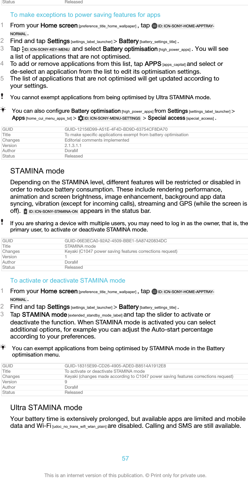 Status ReleasedTo make exceptions to power saving features for apps1From your Home screen [preference_title_home_wallpaper] , tap  ID: ICN-SONY-HOME-APPTRAY-NORMAL .2Find and tap Settings [settings_label_launcher] > Battery [battery_settings_title] .3Tap  ID: ICN-SONY-KEY-MENU  and select Battery optimisation [high_power_apps] . You will seea list of applications that are not optimised.4To add or remove applications from this list, tap APPS [apps_capital] and select orde-select an application from the list to edit its optimisation settings.5The list of applications that are not optimised will get updated according toyour settings.You cannot exempt applications from being optimised by Ultra STAMINA mode.You can also conﬁgure Battery optimisation [high_power_apps] from Settings [settings_label_launcher] >Apps [home_cui_menu_apps_txt] >  ID: ICN-SONY-MENU-SETTINGS  > Special access [special_access] .GUID GUID-12156D99-A51E-4F4D-BD9D-63754CF8DA70Title To make speciﬁc applications exempt from battery optimisationChanges Editorial comments implementedVersion 2.1.3.1.1Author DoraMStatus ReleasedSTAMINA modeDepending on the STAMINA level, different features will be restricted or disabled inorder to reduce battery consumption. These include rendering performance,animation and screen brightness, image enhancement, background app datasyncing, vibration (except for incoming calls), streaming and GPS (while the screen isoff).  ID: ICN-SONY-STAMINA-ON  appears in the status bar.If you are sharing a device with multiple users, you may need to log in as the owner, that is, theprimary user, to activate or deactivate STAMINA mode.GUID GUID-06E3ECA0-92A2-4509-BBE1-5A87420834DCTitle STAMINA modeChanges Keyaki (C1047 power saving features corrections request)Version 1Author DoraMStatus ReleasedTo activate or deactivate STAMINA mode1From your Home screen [preference_title_home_wallpaper] , tap  ID: ICN-SONY-HOME-APPTRAY-NORMAL .2Find and tap Settings [settings_label_launcher] > Battery [battery_settings_title] .3Tap STAMINA mode [extended_standby_mode_label] and tap the slider to activate ordeactivate the function. When STAMINA mode is activated you can selectadditional options, for example you can adjust the Auto-start percentageaccording to your preferences.You can exempt applications from being optimised by STAMINA mode in the Batteryoptimisation menu.GUID GUID-18315E99-CD26-4905-ADE0-B8514A1912E8Title To activate or deactivate STAMINA modeChanges Keyaki (changes made according to C1047 power saving features corrections request)Version 9Author DoraMStatus ReleasedUltra STAMINA modeYour battery time is extensively prolonged, but available apps are limited and mobiledata and Wi-Fi [udoc_no_trans_wifi_wlan_plain] are disabled. Calling and SMS are still available.57This is an internet version of this publication. &copy; Print only for private use.