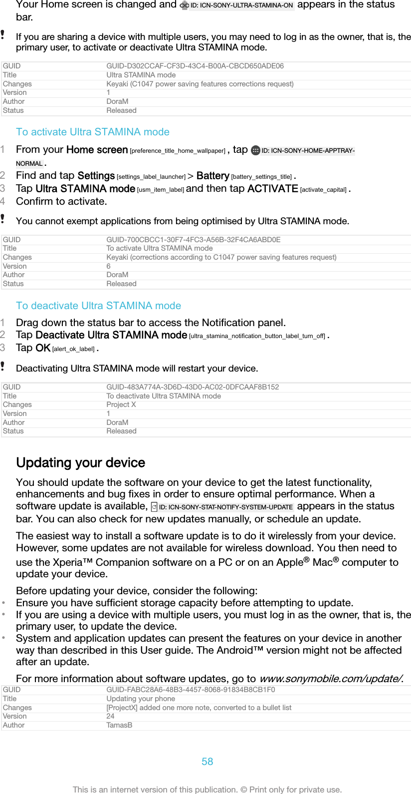 Your Home screen is changed and  ID: ICN-SONY-ULTRA-STAMINA-ON  appears in the statusbar.If you are sharing a device with multiple users, you may need to log in as the owner, that is, theprimary user, to activate or deactivate Ultra STAMINA mode.GUID GUID-D302CCAF-CF3D-43C4-B00A-CBCD650ADE06Title Ultra STAMINA modeChanges Keyaki (C1047 power saving features corrections request)Version 1Author DoraMStatus ReleasedTo activate Ultra STAMINA mode1From your Home screen [preference_title_home_wallpaper] , tap  ID: ICN-SONY-HOME-APPTRAY-NORMAL .2Find and tap Settings [settings_label_launcher] > Battery [battery_settings_title] .3Tap Ultra STAMINA mode [usm_item_label] and then tap ACTIVATE [activate_capital] .4Conﬁrm to activate.You cannot exempt applications from being optimised by Ultra STAMINA mode.GUID GUID-700CBCC1-30F7-4FC3-A56B-32F4CA6ABD0ETitle To activate Ultra STAMINA modeChanges Keyaki (corrections according to C1047 power saving features request)Version 6Author DoraMStatus ReleasedTo deactivate Ultra STAMINA mode1Drag down the status bar to access the Notiﬁcation panel.2Tap Deactivate Ultra STAMINA mode [ultra_stamina_notification_button_label_turn_off] .3Tap OK [alert_ok_label] .Deactivating Ultra STAMINA mode will restart your device.GUID GUID-483A774A-3D6D-43D0-AC02-0DFCAAF8B152Title To deactivate Ultra STAMINA modeChanges Project XVersion 1Author DoraMStatus ReleasedUpdating your deviceYou should update the software on your device to get the latest functionality,enhancements and bug ﬁxes in order to ensure optimal performance. When asoftware update is available,  ID: ICN-SONY-STAT-NOTIFY-SYSTEM-UPDATE  appears in the statusbar. You can also check for new updates manually, or schedule an update.The easiest way to install a software update is to do it wirelessly from your device.However, some updates are not available for wireless download. You then need touse the Xperia&trade; Companion software on a PC or on an Apple&reg; Mac&reg; computer toupdate your device.Before updating your device, consider the following:&bull;Ensure you have sufﬁcient storage capacity before attempting to update.&bull;If you are using a device with multiple users, you must log in as the owner, that is, theprimary user, to update the device.&bull;System and application updates can present the features on your device in anotherway than described in this User guide. The Android&trade; version might not be affectedafter an update.For more information about software updates, go to www.sonymobile.com/update/.GUID GUID-FABC28A6-48B3-4457-8068-91834B8CB1F0Title Updating your phoneChanges [ProjectX] added one more note, converted to a bullet listVersion 24Author TamasB58This is an internet version of this publication. &copy; Print only for private use.