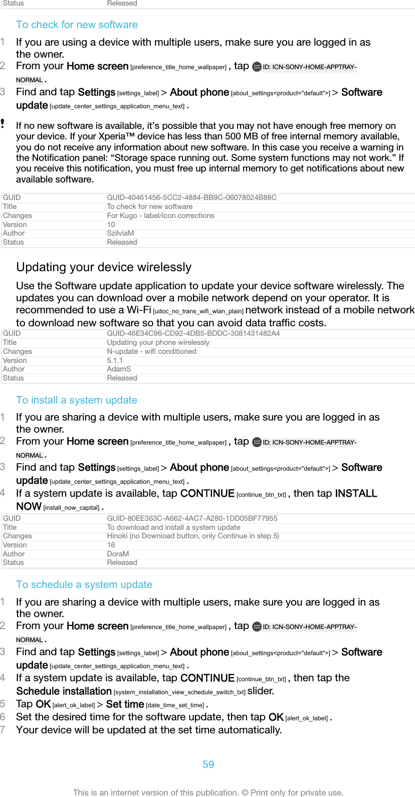 Status ReleasedTo check for new software1If you are using a device with multiple users, make sure you are logged in asthe owner.2From your Home screen [preference_title_home_wallpaper] , tap  ID: ICN-SONY-HOME-APPTRAY-NORMAL .3Find and tap Settings [settings_label] > About phone [about_settings<product="default">] > Softwareupdate [update_center_settings_application_menu_text] .If no new software is available, it&rsquo;s possible that you may not have enough free memory onyour device. If your Xperia&trade; device has less than 500 MB of free internal memory available,you do not receive any information about new software. In this case you receive a warning inthe Notiﬁcation panel: &ldquo;Storage space running out. Some system functions may not work.&rdquo; Ifyou receive this notiﬁcation, you must free up internal memory to get notiﬁcations about newavailable software.GUID GUID-40461456-5CC2-4884-BB9C-06078024B88CTitle To check for new softwareChanges For Kugo - label/icon correctionsVersion 10Author SzilviaMStatus ReleasedUpdating your device wirelesslyUse the Software update application to update your device software wirelessly. Theupdates you can download over a mobile network depend on your operator. It isrecommended to use a Wi-Fi [udoc_no_trans_wifi_wlan_plain] network instead of a mobile networkto download new software so that you can avoid data trafﬁc costs.GUID GUID-46E34C96-CD92-4DB5-BDDC-3081431482A4Title Updating your phone wirelesslyChanges N-update - wiﬁ conditionedVersion 5.1.1Author AdamSStatus ReleasedTo install a system update1If you are sharing a device with multiple users, make sure you are logged in asthe owner.2From your Home screen [preference_title_home_wallpaper] , tap  ID: ICN-SONY-HOME-APPTRAY-NORMAL .3Find and tap Settings [settings_label] > About phone [about_settings<product="default">] > Softwareupdate [update_center_settings_application_menu_text] .4If a system update is available, tap CONTINUE [continue_btn_txt] , then tap INSTALLNOW [install_now_capital] .GUID GUID-80EE363C-A662-4AC7-A280-1DD05BF77955Title To download and install a system updateChanges Hinoki (no Download button, only Continue in step 5)Version 16Author DoraMStatus ReleasedTo schedule a system update1If you are sharing a device with multiple users, make sure you are logged in asthe owner.2From your Home screen [preference_title_home_wallpaper] , tap  ID: ICN-SONY-HOME-APPTRAY-NORMAL .3Find and tap Settings [settings_label] > About phone [about_settings<product="default">] > Softwareupdate [update_center_settings_application_menu_text] .4If a system update is available, tap CONTINUE [continue_btn_txt] , then tap theSchedule installation [system_installation_view_schedule_switch_txt] slider.5Tap OK [alert_ok_label] > Set time [date_time_set_time] .6Set the desired time for the software update, then tap OK [alert_ok_label] .7Your device will be updated at the set time automatically.59This is an internet version of this publication. &copy; Print only for private use.