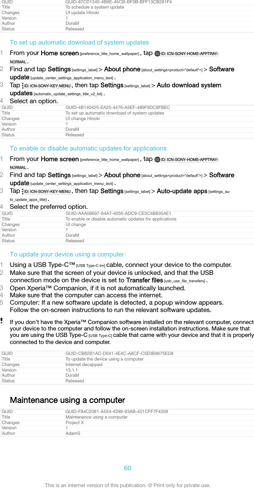 GUID GUID-87CD1345-4B6E-45CB-BF0B-BFF13CB281F4Title To schedule a system updateChanges UI update HinokiVersion 1Author DoraMStatus ReleasedTo set up automatic download of system updates1From your Home screen [preference_title_home_wallpaper] , tap  ID: ICN-SONY-HOME-APPTRAY-NORMAL .2Find and tap Settings [settings_label] > About phone [about_settings<product="default">] > Softwareupdate [update_center_settings_application_menu_text] .3Tap  ID: ICN-SONY-KEY-MENU , then tap Settings [settings_label] > Auto download systemupdates [automatic_update_settings_title_v2_txt] .4Select an option.GUID GUID-4B140425-EA25-4476-A5EF-489F9DC8FBECTitle To set up automatic download of system updatesChanges UI change HinokiVersion 1Author DoraMStatus ReleasedTo enable or disable automatic updates for applications1From your Home screen [preference_title_home_wallpaper] , tap  ID: ICN-SONY-HOME-APPTRAY-NORMAL .2Find and tap Settings [settings_label] > About phone [about_settings<product="default">] > Softwareupdate [update_center_settings_application_menu_text] .3Tap  ID: ICN-SONY-KEY-MENU , then tap Settings [settings_label] > Auto-update apps [settings_au-to_update_apps_title] .4Select the preferred option.GUID GUID-AAA06697-84A7-4050-ADC9-CE3C4B835AE1Title To enable or disable automatic updates for applicationsChanges UI changeVersion 1Author DoraMStatus ReleasedTo update your device using a computer1Using a USB Type-C&trade; [USB Type-C-tm] cable, connect your device to the computer.2Make sure that the screen of your device is unlocked, and that the USBconnection mode on the device is set to Transfer files [usb_use_file_transfers] .3Open Xperia&trade; Companion, if it is not automatically launched.4Make sure that the computer can access the internet.5Computer: If a new software update is detected, a popup window appears.Follow the on-screen instructions to run the relevant software updates.If you don&rsquo;t have the Xperia&trade; Companion software installed on the relevant computer, connectyour device to the computer and follow the on-screen installation instructions. Make sure thatyou are using the USB Type-C [USB Type-C] cable that came with your device and that it is properlyconnected to the device and computer.GUID GUID-CB62B1AC-D041-4E4C-A8CF-C5E0B9675ED8Title To update the device using a computerChanges Internet decappedVersion 13.1.1Author DoraMStatus ReleasedMaintenance using a computerGUID GUID-F84C2081-A554-4399-93AB-451CFF7F4308Title Maintenance using a computerChanges Project XVersion 1Author AdamS60This is an internet version of this publication. &copy; Print only for private use.