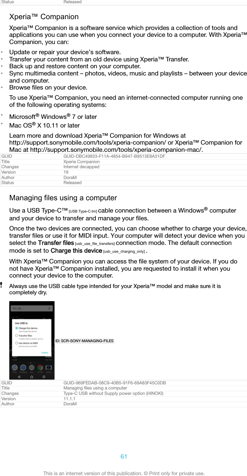 Status ReleasedXperia&trade; CompanionXperia&trade; Companion is a software service which provides a collection of tools andapplications you can use when you connect your device to a computer. With Xperia&trade;Companion, you can:&bull;Update or repair your device&rsquo;s software.&bull;Transfer your content from an old device using Xperia&trade; Transfer.&bull;Back up and restore content on your computer.&bull;Sync multimedia content &ndash; photos, videos, music and playlists &ndash; between your deviceand computer.&bull;Browse ﬁles on your device.To use Xperia&trade; Companion, you need an internet-connected computer running oneof the following operating systems:&bull;Microsoft&reg; Windows&reg; 7 or later&bull;Mac OS&reg; X 10.11 or laterLearn more and download Xperia&trade; Companion for Windows athttp://support.sonymobile.com/tools/xperia-companion/ or Xperia&trade; Companion forMac at http://support.sonymobile.com/tools/xperia-companion-mac/.GUID GUID-DBC49833-F11A-4854-B947-B9513E8A31DFTitle Xperia CompanionChanges Internet decappedVersion 19Author DoraMStatus ReleasedManaging files using a computerUse a USB Type-C&trade; [USB Type-C-tm] cable connection between a Windows&reg; computerand your device to transfer and manage your ﬁles.Once the two devices are connected, you can choose whether to charge your device,transfer ﬁles or use it for MIDI input. Your computer will detect your device when youselect the Transfer files [usb_use_file_transfers] connection mode. The default connectionmode is set to Charge this device [usb_use_charging_only] .With Xperia&trade; Companion you can access the ﬁle system of your device. If you donot have Xperia&trade; Companion installed, you are requested to install it when youconnect your device to the computer.Always use the USB cable type intended for your Xperia&trade; model and make sure it iscompletely dry.ID: SCR-SONY-MANAGING-FILESGUID GUID-969FEDAB-08C9-40B5-91F6-69A83F45C0DBTitle Managing ﬁles using a computerChanges Type-C USB without Supply power option (HINOKI)Version 11.1.1Author DoraM61This is an internet version of this publication. &copy; Print only for private use.