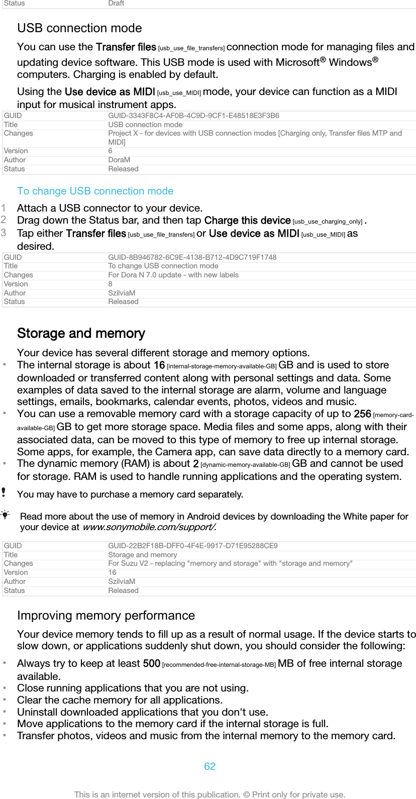 Status DraftUSB connection modeYou can use the Transfer files [usb_use_file_transfers] connection mode for managing ﬁles andupdating device software. This USB mode is used with Microsoft&reg; Windows&reg;computers. Charging is enabled by default.Using the Use device as MIDI [usb_use_MIDI] mode, your device can function as a MIDIinput for musical instrument apps.GUID GUID-3343F8C4-AF0B-4C9D-9CF1-E48518E3F3B6Title USB connection modeChanges Project X - for devices with USB connection modes [Charging only, Transfer ﬁles MTP andMIDI]Version 6Author DoraMStatus ReleasedTo change USB connection mode1Attach a USB connector to your device.2Drag down the Status bar, and then tap Charge this device [usb_use_charging_only] .3Tap either Transfer files [usb_use_file_transfers] or Use device as MIDI [usb_use_MIDI] asdesired.GUID GUID-8B946782-6C9E-4138-B712-4D9C719F1748Title To change USB connection modeChanges For Dora N 7.0 update - with new labelsVersion 8Author SzilviaMStatus ReleasedStorage and memoryYour device has several different storage and memory options.&bull;The internal storage is about 16 [internal-storage-memory-available-GB] GB and is used to storedownloaded or transferred content along with personal settings and data. Someexamples of data saved to the internal storage are alarm, volume and languagesettings, emails, bookmarks, calendar events, photos, videos and music.&bull;You can use a removable memory card with a storage capacity of up to 256 [memory-card-available-GB] GB to get more storage space. Media ﬁles and some apps, along with theirassociated data, can be moved to this type of memory to free up internal storage.Some apps, for example, the Camera app, can save data directly to a memory card.&bull;The dynamic memory (RAM) is about 2 [dynamic-memory-available-GB] GB and cannot be usedfor storage. RAM is used to handle running applications and the operating system.You may have to purchase a memory card separately.Read more about the use of memory in Android devices by downloading the White paper foryour device at www.sonymobile.com/support/.GUID GUID-22B2F18B-DFF0-4F4E-9917-D71E95288CE9Title Storage and memoryChanges For Suzu V2 - replacing "memory and storage" with "storage and memory"Version 16Author SzilviaMStatus ReleasedImproving memory performanceYour device memory tends to ﬁll up as a result of normal usage. If the device starts toslow down, or applications suddenly shut down, you should consider the following:&bull;Always try to keep at least 500 [recommended-free-internal-storage-MB] MB of free internal storageavailable.&bull;Close running applications that you are not using.&bull;Clear the cache memory for all applications.&bull;Uninstall downloaded applications that you don't use.&bull;Move applications to the memory card if the internal storage is full.&bull;Transfer photos, videos and music from the internal memory to the memory card.62This is an internet version of this publication. &copy; Print only for private use.