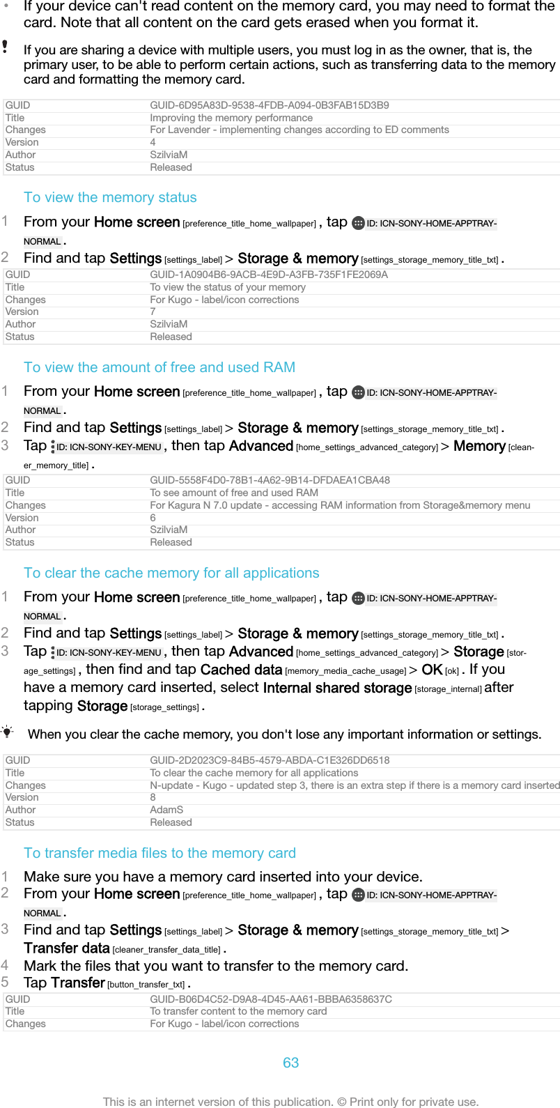 &bull;If your device can't read content on the memory card, you may need to format thecard. Note that all content on the card gets erased when you format it.If you are sharing a device with multiple users, you must log in as the owner, that is, theprimary user, to be able to perform certain actions, such as transferring data to the memorycard and formatting the memory card.GUID GUID-6D95A83D-9538-4FDB-A094-0B3FAB15D3B9Title Improving the memory performanceChanges For Lavender - implementing changes according to ED commentsVersion 4Author SzilviaMStatus ReleasedTo view the memory status1From your Home screen [preference_title_home_wallpaper] , tap  ID: ICN-SONY-HOME-APPTRAY-NORMAL .2Find and tap Settings [settings_label] > Storage &amp; memory [settings_storage_memory_title_txt] .GUID GUID-1A0904B6-9ACB-4E9D-A3FB-735F1FE2069ATitle To view the status of your memoryChanges For Kugo - label/icon correctionsVersion 7Author SzilviaMStatus ReleasedTo view the amount of free and used RAM1From your Home screen [preference_title_home_wallpaper] , tap  ID: ICN-SONY-HOME-APPTRAY-NORMAL .2Find and tap Settings [settings_label] > Storage &amp; memory [settings_storage_memory_title_txt] .3Tap  ID: ICN-SONY-KEY-MENU , then tap Advanced [home_settings_advanced_category] > Memory [clean-er_memory_title] .GUID GUID-5558F4D0-78B1-4A62-9B14-DFDAEA1CBA48Title To see amount of free and used RAMChanges For Kagura N 7.0 update - accessing RAM information from Storage&amp;memory menuVersion 6Author SzilviaMStatus ReleasedTo clear the cache memory for all applications1From your Home screen [preference_title_home_wallpaper] , tap  ID: ICN-SONY-HOME-APPTRAY-NORMAL .2Find and tap Settings [settings_label] > Storage &amp; memory [settings_storage_memory_title_txt] .3Tap  ID: ICN-SONY-KEY-MENU , then tap Advanced [home_settings_advanced_category] > Storage [stor-age_settings] , then ﬁnd and tap Cached data [memory_media_cache_usage] > OK [ok] . If youhave a memory card inserted, select Internal shared storage [storage_internal] aftertapping Storage [storage_settings] .When you clear the cache memory, you don't lose any important information or settings.GUID GUID-2D2023C9-84B5-4579-ABDA-C1E326DD6518Title To clear the cache memory for all applicationsChanges N-update - Kugo - updated step 3, there is an extra step if there is a memory card insertedVersion 8Author AdamSStatus ReleasedTo transfer media files to the memory card1Make sure you have a memory card inserted into your device.2From your Home screen [preference_title_home_wallpaper] , tap  ID: ICN-SONY-HOME-APPTRAY-NORMAL .3Find and tap Settings [settings_label] > Storage &amp; memory [settings_storage_memory_title_txt] >Transfer data [cleaner_transfer_data_title] .4Mark the ﬁles that you want to transfer to the memory card.5Tap Transfer [button_transfer_txt] .GUID GUID-B06D4C52-D9A8-4D45-AA61-BBBA6358637CTitle To transfer content to the memory cardChanges For Kugo - label/icon corrections63This is an internet version of this publication. &copy; Print only for private use.