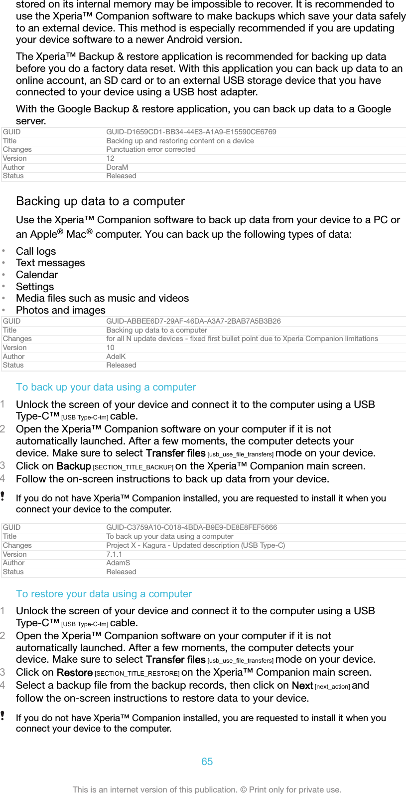 stored on its internal memory may be impossible to recover. It is recommended touse the Xperia&trade; Companion software to make backups which save your data safelyto an external device. This method is especially recommended if you are updatingyour device software to a newer Android version.The Xperia&trade; Backup &amp; restore application is recommended for backing up databefore you do a factory data reset. With this application you can back up data to anonline account, an SD card or to an external USB storage device that you haveconnected to your device using a USB host adapter.With the Google Backup &amp; restore application, you can back up data to a Googleserver.GUID GUID-D1659CD1-BB34-44E3-A1A9-E15590CE6769Title Backing up and restoring content on a deviceChanges Punctuation error correctedVersion 12Author DoraMStatus ReleasedBacking up data to a computerUse the Xperia&trade; Companion software to back up data from your device to a PC oran Apple&reg; Mac&reg; computer. You can back up the following types of data:&bull;Call logs&bull;Text messages&bull;Calendar&bull;Settings&bull;Media ﬁles such as music and videos&bull;Photos and imagesGUID GUID-ABBEE6D7-29AF-46DA-A3A7-2BAB7A5B3B26Title Backing up data to a computerChanges for all N update devices - ﬁxed ﬁrst bullet point due to Xperia Companion limitationsVersion 10Author AdelKStatus ReleasedTo back up your data using a computer1Unlock the screen of your device and connect it to the computer using a USBType-C&trade; [USB Type-C-tm] cable.2Open the Xperia&trade; Companion software on your computer if it is notautomatically launched. After a few moments, the computer detects yourdevice. Make sure to select Transfer files [usb_use_file_transfers] mode on your device.3Click on Backup [SECTION_TITLE_BACKUP] on the Xperia&trade; Companion main screen.4Follow the on-screen instructions to back up data from your device.If you do not have Xperia&trade; Companion installed, you are requested to install it when youconnect your device to the computer.GUID GUID-C3759A10-C018-4BDA-B9E9-DE8E8FEF5666Title To back up your data using a computerChanges Project X - Kagura - Updated description (USB Type-C)Version 7.1.1Author AdamSStatus ReleasedTo restore your data using a computer1Unlock the screen of your device and connect it to the computer using a USBType-C&trade; [USB Type-C-tm] cable.2Open the Xperia&trade; Companion software on your computer if it is notautomatically launched. After a few moments, the computer detects yourdevice. Make sure to select Transfer files [usb_use_file_transfers] mode on your device.3Click on Restore [SECTION_TITLE_RESTORE] on the Xperia&trade; Companion main screen.4Select a backup ﬁle from the backup records, then click on Next [next_action] andfollow the on-screen instructions to restore data to your device.If you do not have Xperia&trade; Companion installed, you are requested to install it when youconnect your device to the computer.65This is an internet version of this publication. &copy; Print only for private use.