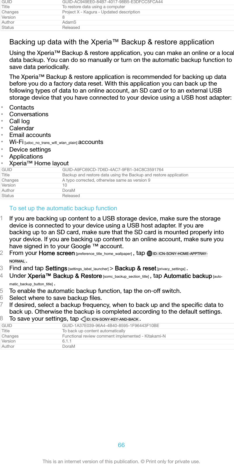 GUID GUID-AC949EE0-84B7-4017-98B5-E3DFCC5FCA44Title To restore data using a computerChanges Project X - Kagura - Updated descriptionVersion 8Author AdamSStatus ReleasedBacking up data with the Xperia&trade; Backup &amp; restore applicationUsing the Xperia&trade; Backup &amp; restore application, you can make an online or a localdata backup. You can do so manually or turn on the automatic backup function tosave data periodically.The Xperia&trade; Backup &amp; restore application is recommended for backing up databefore you do a factory data reset. With this application you can back up thefollowing types of data to an online account, an SD card or to an external USBstorage device that you have connected to your device using a USB host adapter:&bull;Contacts&bull;Conversations&bull;Call log&bull;Calendar&bull;Email accounts&bull;Wi-Fi [udoc_no_trans_wifi_wlan_plain] accounts&bull;Device settings&bull;Applications&bull;Xperia&trade; Home layoutGUID GUID-A9FC69CD-7D6D-4AC7-9FB1-34C8C3591764Title Backup and restore data using the Backup and restore applicationChanges A typo corrected, otherwise same as version 9Version 10Author DoraMStatus ReleasedTo set up the automatic backup function1If you are backing up content to a USB storage device, make sure the storagedevice is connected to your device using a USB host adapter. If you arebacking up to an SD card, make sure that the SD card is mounted properly intoyour device. If you are backing up content to an online account, make sure youhave signed in to your Google &trade; account.2From your Home screen [preference_title_home_wallpaper] , tap  ID: ICN-SONY-HOME-APPTRAY-NORMAL .3Find and tap Settings [settings_label_launcher] > Backup &amp; reset [privacy_settings] .4Under Xperia&trade; Backup &amp; Restore [somc_backup_section_title] , tap Automatic backup [auto-matic_backup_button_title] .5To enable the automatic backup function, tap the on-off switch.6Select where to save backup ﬁles.7If desired, select a backup frequency, when to back up and the speciﬁc data toback up. Otherwise the backup is completed according to the default settings.8To save your settings, tap  ID: ICN-SONY-KEY-AND-BACK .GUID GUID-1A37E039-96A4-4B40-8595-1F96443F10BETitle To back up content automaticallyChanges Functional review comment implemented - Kitakami-NVersion 6.1.1Author DoraM66This is an internet version of this publication. &copy; Print only for private use.