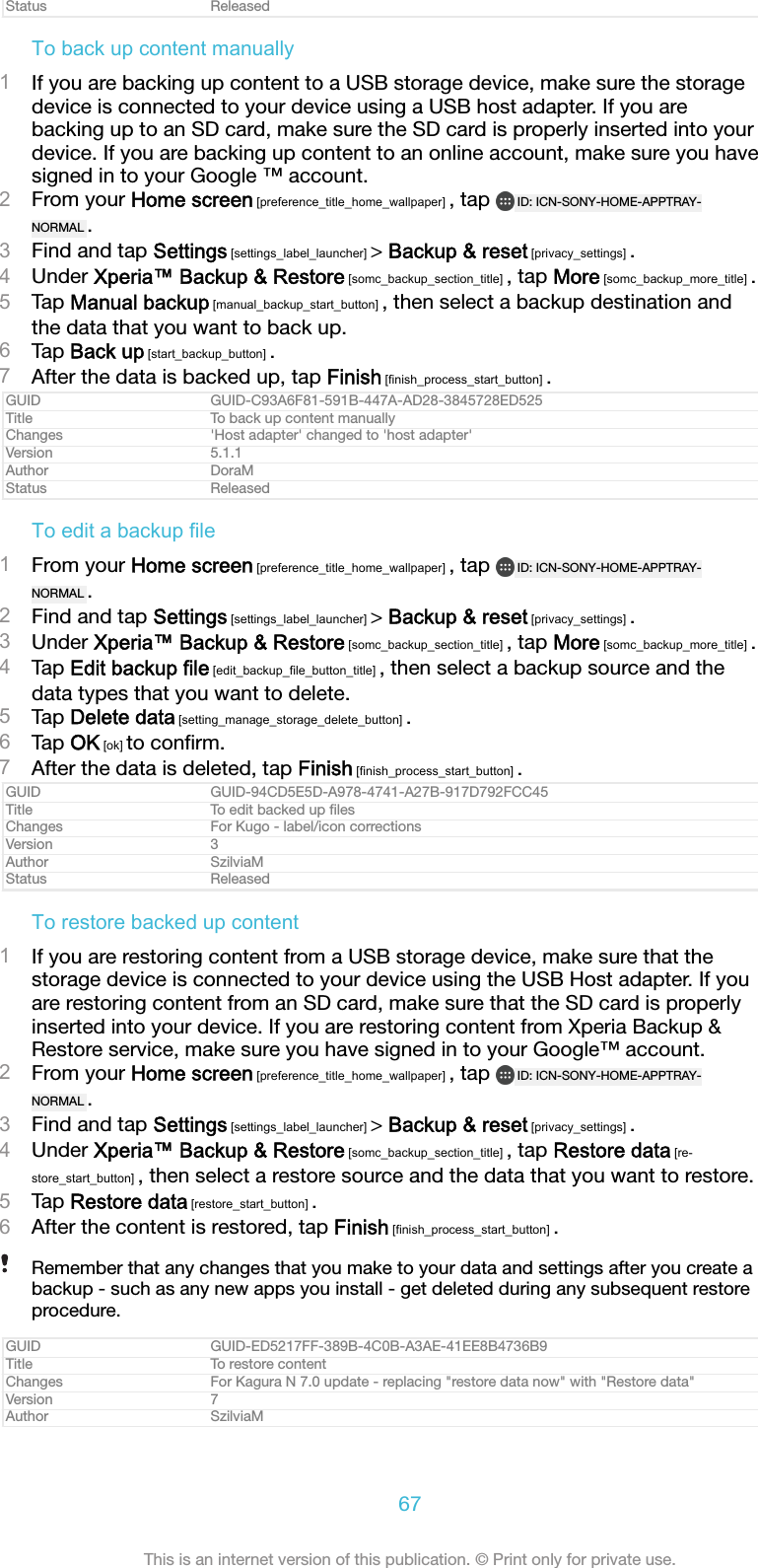 Status ReleasedTo back up content manually1If you are backing up content to a USB storage device, make sure the storagedevice is connected to your device using a USB host adapter. If you arebacking up to an SD card, make sure the SD card is properly inserted into yourdevice. If you are backing up content to an online account, make sure you havesigned in to your Google &trade; account.2From your Home screen [preference_title_home_wallpaper] , tap  ID: ICN-SONY-HOME-APPTRAY-NORMAL .3Find and tap Settings [settings_label_launcher] > Backup &amp; reset [privacy_settings] .4Under Xperia&trade; Backup &amp; Restore [somc_backup_section_title] , tap More [somc_backup_more_title] .5Tap Manual backup [manual_backup_start_button] , then select a backup destination andthe data that you want to back up.6Tap Back up [start_backup_button] .7After the data is backed up, tap Finish [finish_process_start_button] .GUID GUID-C93A6F81-591B-447A-AD28-3845728ED525Title To back up content manuallyChanges 'Host adapter' changed to 'host adapter'Version 5.1.1Author DoraMStatus ReleasedTo edit a backup file1From your Home screen [preference_title_home_wallpaper] , tap  ID: ICN-SONY-HOME-APPTRAY-NORMAL .2Find and tap Settings [settings_label_launcher] > Backup &amp; reset [privacy_settings] .3Under Xperia&trade; Backup &amp; Restore [somc_backup_section_title] , tap More [somc_backup_more_title] .4Tap Edit backup file [edit_backup_file_button_title] , then select a backup source and thedata types that you want to delete.5Tap Delete data [setting_manage_storage_delete_button] .6Tap OK [ok] to conﬁrm.7After the data is deleted, tap Finish [finish_process_start_button] .GUID GUID-94CD5E5D-A978-4741-A27B-917D792FCC45Title To edit backed up ﬁlesChanges For Kugo - label/icon correctionsVersion 3Author SzilviaMStatus ReleasedTo restore backed up content1If you are restoring content from a USB storage device, make sure that thestorage device is connected to your device using the USB Host adapter. If youare restoring content from an SD card, make sure that the SD card is properlyinserted into your device. If you are restoring content from Xperia Backup &amp;Restore service, make sure you have signed in to your Google&trade; account.2From your Home screen [preference_title_home_wallpaper] , tap  ID: ICN-SONY-HOME-APPTRAY-NORMAL .3Find and tap Settings [settings_label_launcher] > Backup &amp; reset [privacy_settings] .4Under Xperia&trade; Backup &amp; Restore [somc_backup_section_title] , tap Restore data [re-store_start_button] , then select a restore source and the data that you want to restore.5Tap Restore data [restore_start_button] .6After the content is restored, tap Finish [finish_process_start_button] .Remember that any changes that you make to your data and settings after you create abackup - such as any new apps you install - get deleted during any subsequent restoreprocedure.GUID GUID-ED5217FF-389B-4C0B-A3AE-41EE8B4736B9Title To restore contentChanges For Kagura N 7.0 update - replacing "restore data now" with "Restore data"Version 7Author SzilviaM67This is an internet version of this publication. &copy; Print only for private use.