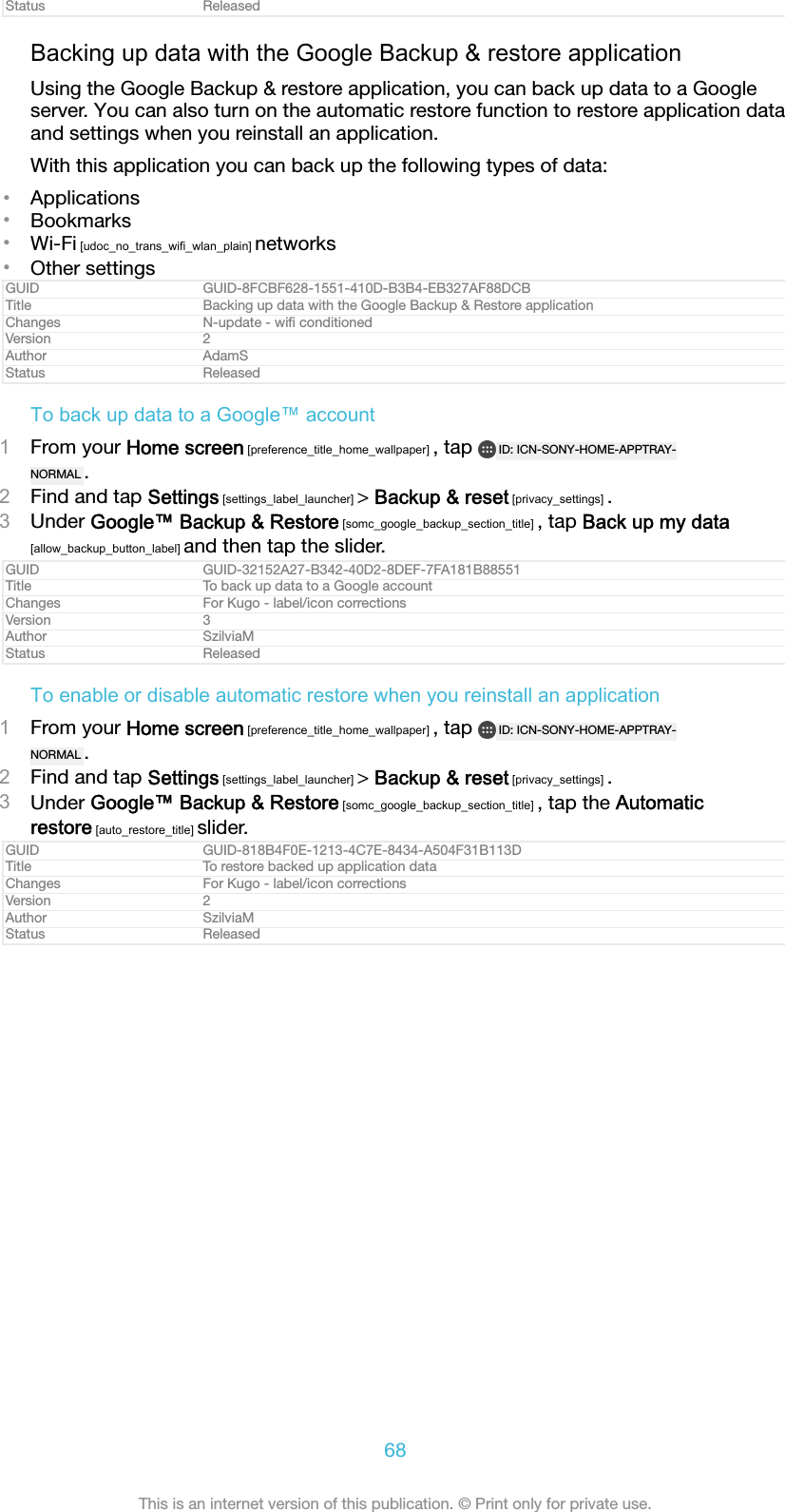Status ReleasedBacking up data with the Google Backup &amp; restore applicationUsing the Google Backup &amp; restore application, you can back up data to a Googleserver. You can also turn on the automatic restore function to restore application dataand settings when you reinstall an application.With this application you can back up the following types of data:&bull;Applications&bull;Bookmarks&bull;Wi-Fi [udoc_no_trans_wifi_wlan_plain] networks&bull;Other settingsGUID GUID-8FCBF628-1551-410D-B3B4-EB327AF88DCBTitle Backing up data with the Google Backup &amp; Restore applicationChanges N-update - wiﬁ conditionedVersion 2Author AdamSStatus ReleasedTo back up data to a Google&trade; account1From your Home screen [preference_title_home_wallpaper] , tap  ID: ICN-SONY-HOME-APPTRAY-NORMAL .2Find and tap Settings [settings_label_launcher] > Backup &amp; reset [privacy_settings] .3Under Google&trade; Backup &amp; Restore [somc_google_backup_section_title] , tap Back up my data[allow_backup_button_label] and then tap the slider.GUID GUID-32152A27-B342-40D2-8DEF-7FA181B88551Title To back up data to a Google accountChanges For Kugo - label/icon correctionsVersion 3Author SzilviaMStatus ReleasedTo enable or disable automatic restore when you reinstall an application1From your Home screen [preference_title_home_wallpaper] , tap  ID: ICN-SONY-HOME-APPTRAY-NORMAL .2Find and tap Settings [settings_label_launcher] > Backup &amp; reset [privacy_settings] .3Under Google&trade; Backup &amp; Restore [somc_google_backup_section_title] , tap the Automaticrestore [auto_restore_title] slider.GUID GUID-818B4F0E-1213-4C7E-8434-A504F31B113DTitle To restore backed up application dataChanges For Kugo - label/icon correctionsVersion 2Author SzilviaMStatus Released68This is an internet version of this publication. &copy; Print only for private use.
