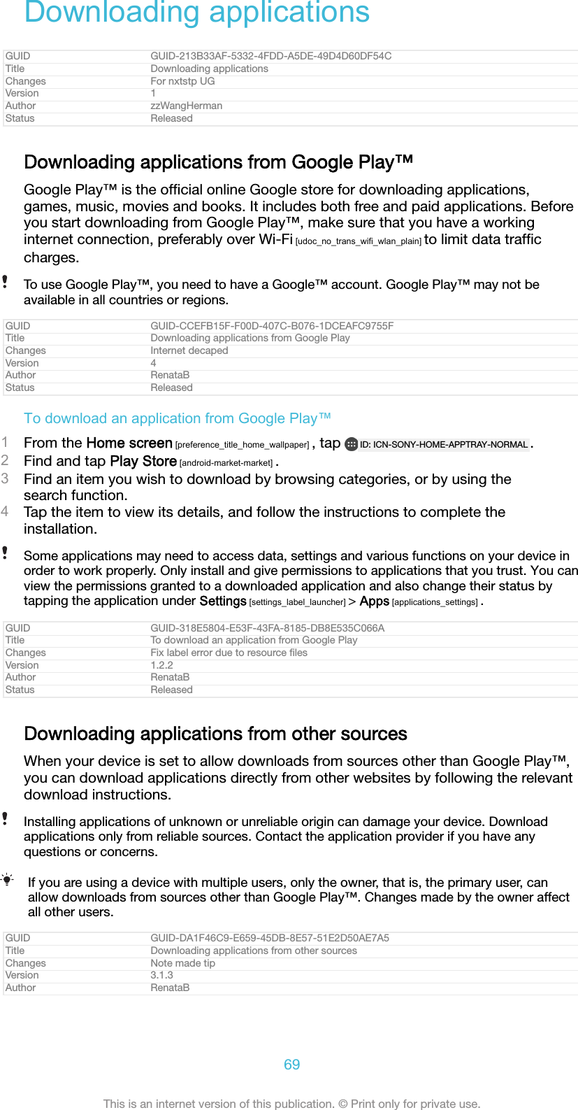 Downloading applicationsGUID GUID-213B33AF-5332-4FDD-A5DE-49D4D60DF54CTitle Downloading applicationsChanges For nxtstp UGVersion 1Author zzWangHermanStatus ReleasedDownloading applications from Google Play&trade;Google Play&trade; is the ofﬁcial online Google store for downloading applications,games, music, movies and books. It includes both free and paid applications. Beforeyou start downloading from Google Play&trade;, make sure that you have a workinginternet connection, preferably over Wi-Fi [udoc_no_trans_wifi_wlan_plain] to limit data trafﬁccharges.To use Google Play&trade;, you need to have a Google&trade; account. Google Play&trade; may not beavailable in all countries or regions.GUID GUID-CCEFB15F-F00D-407C-B076-1DCEAFC9755FTitle Downloading applications from Google PlayChanges Internet decapedVersion 4Author RenataBStatus ReleasedTo download an application from Google Play&trade;1From the Home screen [preference_title_home_wallpaper] , tap  ID: ICN-SONY-HOME-APPTRAY-NORMAL .2Find and tap Play Store [android-market-market] .3Find an item you wish to download by browsing categories, or by using thesearch function.4Tap the item to view its details, and follow the instructions to complete theinstallation.Some applications may need to access data, settings and various functions on your device inorder to work properly. Only install and give permissions to applications that you trust. You canview the permissions granted to a downloaded application and also change their status bytapping the application under Settings [settings_label_launcher] > Apps [applications_settings] .GUID GUID-318E5804-E53F-43FA-8185-DB8E535C066ATitle To download an application from Google PlayChanges Fix label error due to resource ﬁlesVersion 1.2.2Author RenataBStatus ReleasedDownloading applications from other sourcesWhen your device is set to allow downloads from sources other than Google Play&trade;,you can download applications directly from other websites by following the relevantdownload instructions.Installing applications of unknown or unreliable origin can damage your device. Downloadapplications only from reliable sources. Contact the application provider if you have anyquestions or concerns.If you are using a device with multiple users, only the owner, that is, the primary user, canallow downloads from sources other than Google Play&trade;. Changes made by the owner affectall other users.GUID GUID-DA1F46C9-E659-45DB-8E57-51E2D50AE7A5Title Downloading applications from other sourcesChanges Note made tipVersion 3.1.3Author RenataB69This is an internet version of this publication. &copy; Print only for private use.
