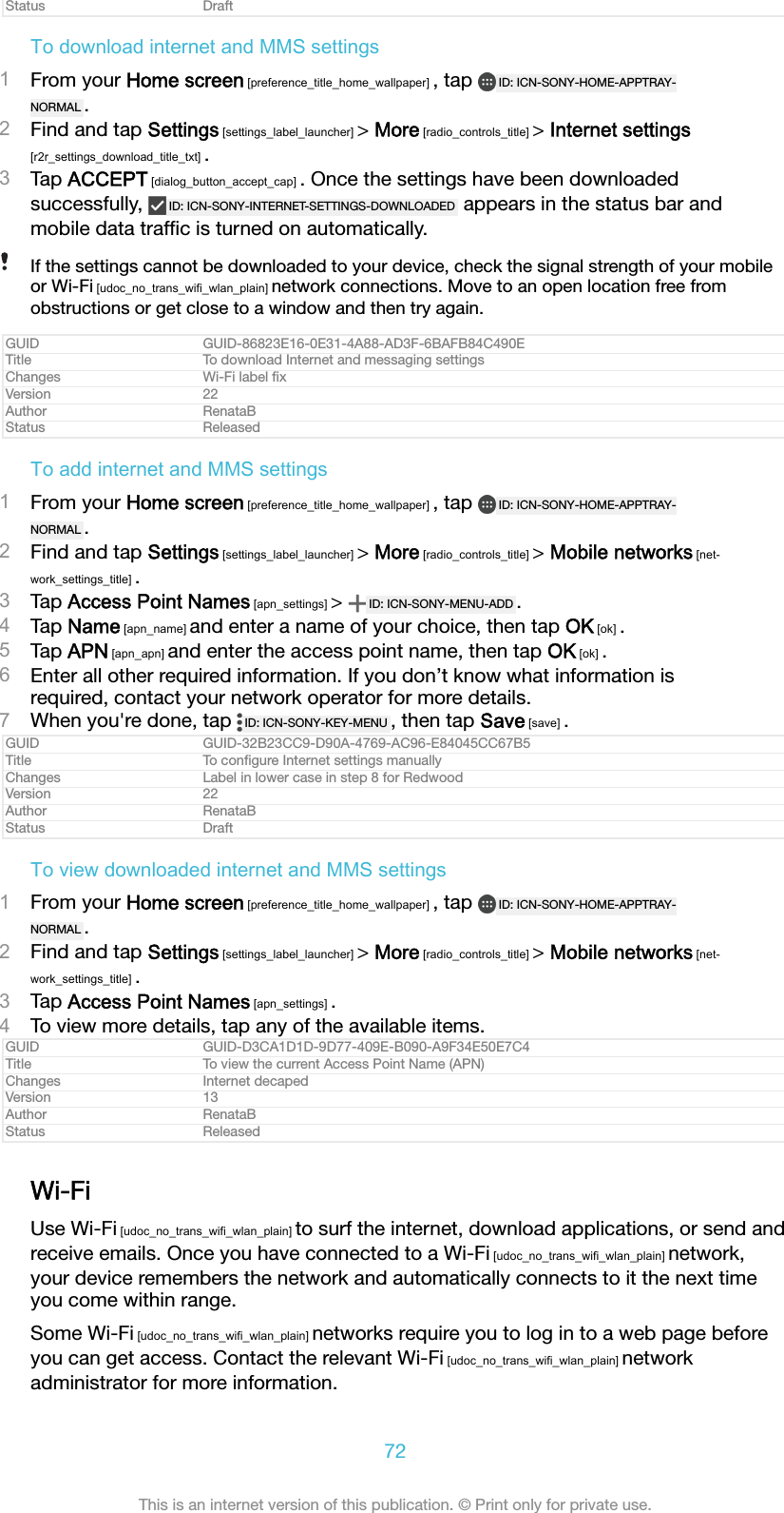 Status DraftTo download internet and MMS settings1From your Home screen [preference_title_home_wallpaper] , tap  ID: ICN-SONY-HOME-APPTRAY-NORMAL .2Find and tap Settings [settings_label_launcher] > More [radio_controls_title] > Internet settings[r2r_settings_download_title_txt] .3Tap ACCEPT [dialog_button_accept_cap] . Once the settings have been downloadedsuccessfully,  ID: ICN-SONY-INTERNET-SETTINGS-DOWNLOADED  appears in the status bar andmobile data trafﬁc is turned on automatically.If the settings cannot be downloaded to your device, check the signal strength of your mobileor Wi-Fi [udoc_no_trans_wifi_wlan_plain] network connections. Move to an open location free fromobstructions or get close to a window and then try again.GUID GUID-86823E16-0E31-4A88-AD3F-6BAFB84C490ETitle To download Internet and messaging settingsChanges Wi-Fi label ﬁxVersion 22Author RenataBStatus ReleasedTo add internet and MMS settings1From your Home screen [preference_title_home_wallpaper] , tap  ID: ICN-SONY-HOME-APPTRAY-NORMAL .2Find and tap Settings [settings_label_launcher] > More [radio_controls_title] > Mobile networks [net-work_settings_title] .3Tap Access Point Names [apn_settings] >  ID: ICN-SONY-MENU-ADD .4Tap Name [apn_name] and enter a name of your choice, then tap OK [ok] .5Tap APN [apn_apn] and enter the access point name, then tap OK [ok] .6Enter all other required information. If you don&rsquo;t know what information isrequired, contact your network operator for more details.7When you're done, tap  ID: ICN-SONY-KEY-MENU , then tap Save [save] .GUID GUID-32B23CC9-D90A-4769-AC96-E84045CC67B5Title To conﬁgure Internet settings manuallyChanges Label in lower case in step 8 for RedwoodVersion 22Author RenataBStatus DraftTo view downloaded internet and MMS settings1From your Home screen [preference_title_home_wallpaper] , tap  ID: ICN-SONY-HOME-APPTRAY-NORMAL .2Find and tap Settings [settings_label_launcher] > More [radio_controls_title] > Mobile networks [net-work_settings_title] .3Tap Access Point Names [apn_settings] .4To view more details, tap any of the available items.GUID GUID-D3CA1D1D-9D77-409E-B090-A9F34E50E7C4Title To view the current Access Point Name (APN)Changes Internet decapedVersion 13Author RenataBStatus ReleasedWi-FiUse Wi-Fi [udoc_no_trans_wifi_wlan_plain] to surf the internet, download applications, or send andreceive emails. Once you have connected to a Wi-Fi [udoc_no_trans_wifi_wlan_plain] network,your device remembers the network and automatically connects to it the next timeyou come within range.Some Wi-Fi [udoc_no_trans_wifi_wlan_plain] networks require you to log in to a web page beforeyou can get access. Contact the relevant Wi-Fi [udoc_no_trans_wifi_wlan_plain] networkadministrator for more information.72This is an internet version of this publication. &copy; Print only for private use.