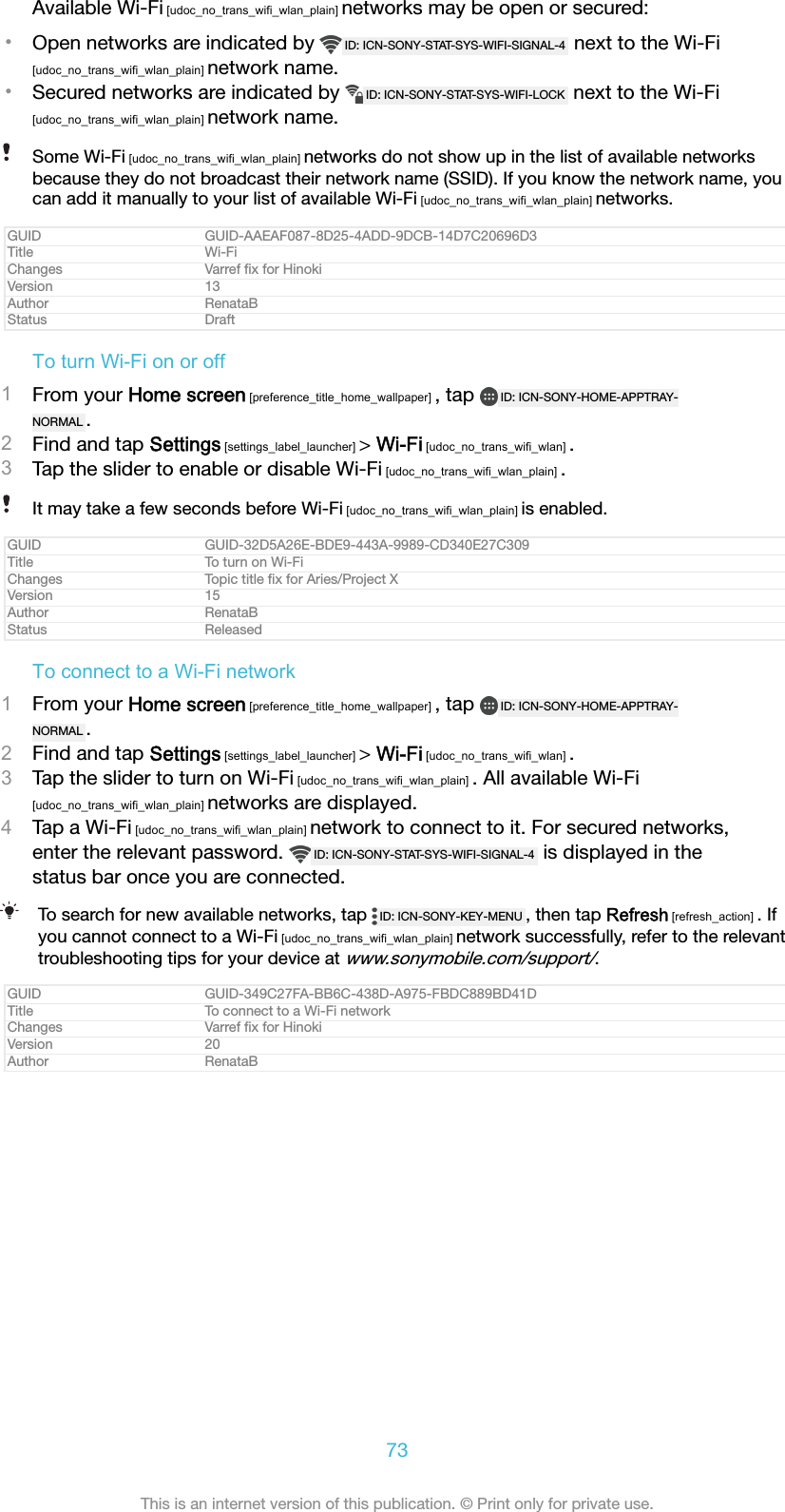 Available Wi-Fi [udoc_no_trans_wifi_wlan_plain] networks may be open or secured:&bull;Open networks are indicated by  ID: ICN-SONY-STAT-SYS-WIFI-SIGNAL-4  next to the Wi-Fi[udoc_no_trans_wifi_wlan_plain] network name.&bull;Secured networks are indicated by  ID: ICN-SONY-STAT-SYS-WIFI-LOCK  next to the Wi-Fi[udoc_no_trans_wifi_wlan_plain] network name.Some Wi-Fi [udoc_no_trans_wifi_wlan_plain] networks do not show up in the list of available networksbecause they do not broadcast their network name (SSID). If you know the network name, youcan add it manually to your list of available Wi-Fi [udoc_no_trans_wifi_wlan_plain] networks.GUID GUID-AAEAF087-8D25-4ADD-9DCB-14D7C20696D3Title Wi-FiChanges Varref ﬁx for HinokiVersion 13Author RenataBStatus DraftTo turn Wi-Fi on or off1From your Home screen [preference_title_home_wallpaper] , tap  ID: ICN-SONY-HOME-APPTRAY-NORMAL .2Find and tap Settings [settings_label_launcher] > Wi-Fi [udoc_no_trans_wifi_wlan] .3Tap the slider to enable or disable Wi-Fi [udoc_no_trans_wifi_wlan_plain] .It may take a few seconds before Wi-Fi [udoc_no_trans_wifi_wlan_plain] is enabled.GUID GUID-32D5A26E-BDE9-443A-9989-CD340E27C309Title To turn on Wi-FiChanges Topic title ﬁx for Aries/Project XVersion 15Author RenataBStatus ReleasedTo connect to a Wi-Fi network1From your Home screen [preference_title_home_wallpaper] , tap  ID: ICN-SONY-HOME-APPTRAY-NORMAL .2Find and tap Settings [settings_label_launcher] > Wi-Fi [udoc_no_trans_wifi_wlan] .3Tap the slider to turn on Wi-Fi [udoc_no_trans_wifi_wlan_plain] . All available Wi-Fi[udoc_no_trans_wifi_wlan_plain] networks are displayed.4Tap a Wi-Fi [udoc_no_trans_wifi_wlan_plain] network to connect to it. For secured networks,enter the relevant password.  ID: ICN-SONY-STAT-SYS-WIFI-SIGNAL-4  is displayed in thestatus bar once you are connected.To search for new available networks, tap  ID: ICN-SONY-KEY-MENU , then tap Refresh [refresh_action] . Ifyou cannot connect to a Wi-Fi [udoc_no_trans_wifi_wlan_plain] network successfully, refer to the relevanttroubleshooting tips for your device at www.sonymobile.com/support/.GUID GUID-349C27FA-BB6C-438D-A975-FBDC889BD41DTitle To connect to a Wi-Fi networkChanges Varref ﬁx for HinokiVersion 20Author RenataB73This is an internet version of this publication. &copy; Print only for private use.