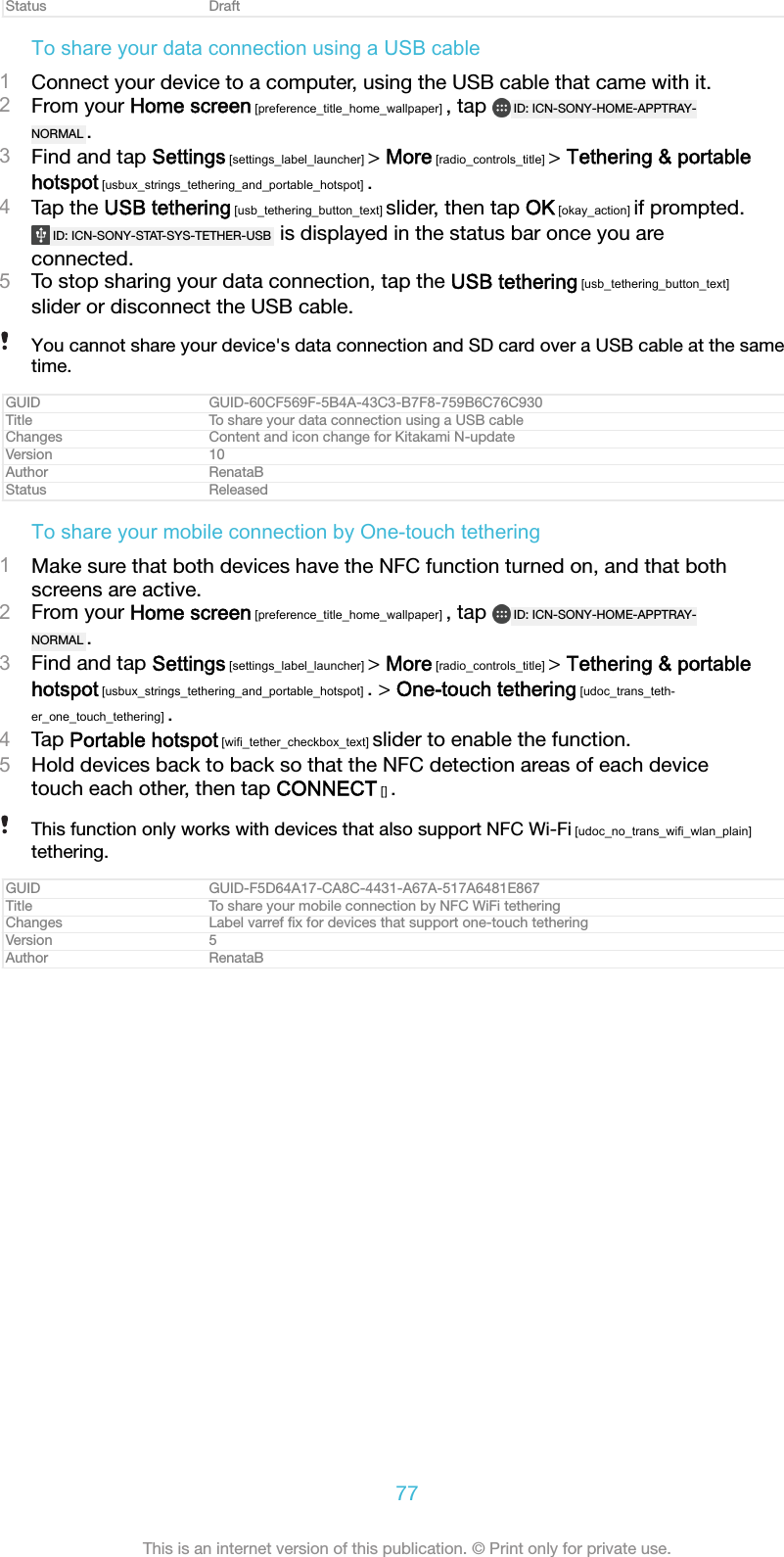 Status DraftTo share your data connection using a USB cable1Connect your device to a computer, using the USB cable that came with it.2From your Home screen [preference_title_home_wallpaper] , tap  ID: ICN-SONY-HOME-APPTRAY-NORMAL .3Find and tap Settings [settings_label_launcher] > More [radio_controls_title] > Tethering &amp; portablehotspot [usbux_strings_tethering_and_portable_hotspot] .4Tap the USB tethering [usb_tethering_button_text] slider, then tap OK [okay_action] if prompted.ID: ICN-SONY-STAT-SYS-TETHER-USB  is displayed in the status bar once you areconnected.5To stop sharing your data connection, tap the USB tethering [usb_tethering_button_text]slider or disconnect the USB cable.You cannot share your device's data connection and SD card over a USB cable at the sametime.GUID GUID-60CF569F-5B4A-43C3-B7F8-759B6C76C930Title To share your data connection using a USB cableChanges Content and icon change for Kitakami N-updateVersion 10Author RenataBStatus ReleasedTo share your mobile connection by One-touch tethering1Make sure that both devices have the NFC function turned on, and that bothscreens are active.2From your Home screen [preference_title_home_wallpaper] , tap  ID: ICN-SONY-HOME-APPTRAY-NORMAL .3Find and tap Settings [settings_label_launcher] > More [radio_controls_title] > Tethering &amp; portablehotspot [usbux_strings_tethering_and_portable_hotspot] . > One-touch tethering [udoc_trans_teth-er_one_touch_tethering] .4Tap Portable hotspot [wifi_tether_checkbox_text] slider to enable the function.5Hold devices back to back so that the NFC detection areas of each devicetouch each other, then tap CONNECT [] .This function only works with devices that also support NFC Wi-Fi [udoc_no_trans_wifi_wlan_plain]tethering.GUID GUID-F5D64A17-CA8C-4431-A67A-517A6481E867Title To share your mobile connection by NFC WiFi tetheringChanges Label varref ﬁx for devices that support one-touch tetheringVersion 5Author RenataB77This is an internet version of this publication. &copy; Print only for private use.