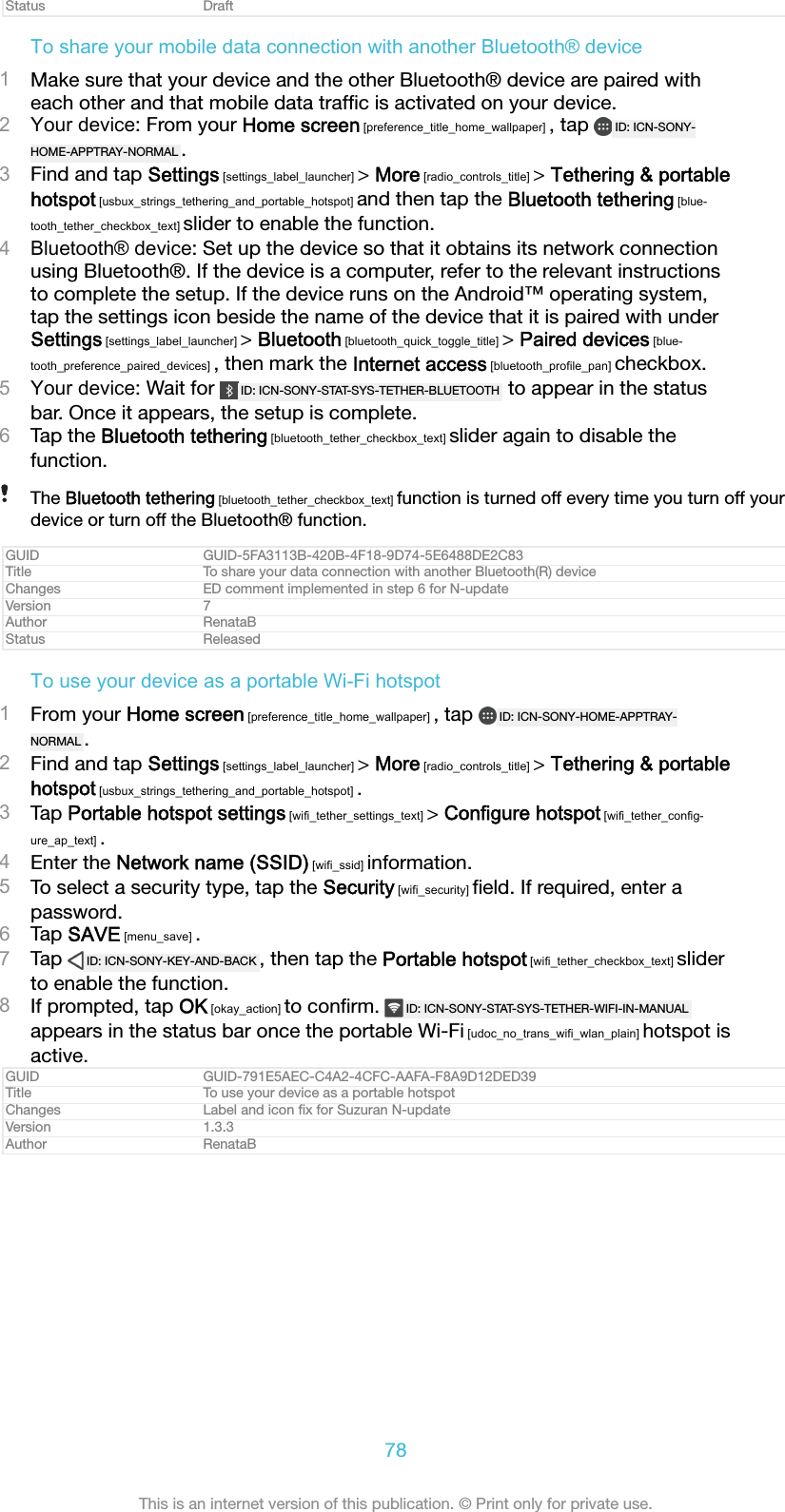 Status DraftTo share your mobile data connection with another Bluetooth&reg; device1Make sure that your device and the other Bluetooth&reg; device are paired witheach other and that mobile data trafﬁc is activated on your device.2Your device: From your Home screen [preference_title_home_wallpaper] , tap  ID: ICN-SONY-HOME-APPTRAY-NORMAL .3Find and tap Settings [settings_label_launcher] > More [radio_controls_title] > Tethering &amp; portablehotspot [usbux_strings_tethering_and_portable_hotspot] and then tap the Bluetooth tethering [blue-tooth_tether_checkbox_text] slider to enable the function.4Bluetooth&reg; device: Set up the device so that it obtains its network connectionusing Bluetooth&reg;. If the device is a computer, refer to the relevant instructionsto complete the setup. If the device runs on the Android&trade; operating system,tap the settings icon beside the name of the device that it is paired with underSettings [settings_label_launcher] > Bluetooth [bluetooth_quick_toggle_title] > Paired devices [blue-tooth_preference_paired_devices] , then mark the Internet access [bluetooth_profile_pan] checkbox.5Your device: Wait for  ID: ICN-SONY-STAT-SYS-TETHER-BLUETOOTH  to appear in the statusbar. Once it appears, the setup is complete.6Tap the Bluetooth tethering [bluetooth_tether_checkbox_text] slider again to disable thefunction.The Bluetooth tethering [bluetooth_tether_checkbox_text] function is turned off every time you turn off yourdevice or turn off the Bluetooth&reg; function.GUID GUID-5FA3113B-420B-4F18-9D74-5E6488DE2C83Title To share your data connection with another Bluetooth(R) deviceChanges ED comment implemented in step 6 for N-updateVersion 7Author RenataBStatus ReleasedTo use your device as a portable Wi-Fi hotspot1From your Home screen [preference_title_home_wallpaper] , tap  ID: ICN-SONY-HOME-APPTRAY-NORMAL .2Find and tap Settings [settings_label_launcher] > More [radio_controls_title] > Tethering &amp; portablehotspot [usbux_strings_tethering_and_portable_hotspot] .3Tap Portable hotspot settings [wifi_tether_settings_text] > Configure hotspot [wifi_tether_config-ure_ap_text] .4Enter the Network name (SSID) [wifi_ssid] information.5To select a security type, tap the Security [wifi_security] ﬁeld. If required, enter apassword.6Tap SAVE [menu_save] .7Tap  ID: ICN-SONY-KEY-AND-BACK , then tap the Portable hotspot [wifi_tether_checkbox_text] sliderto enable the function.8If prompted, tap OK [okay_action] to conﬁrm.  ID: ICN-SONY-STAT-SYS-TETHER-WIFI-IN-MANUALappears in the status bar once the portable Wi-Fi [udoc_no_trans_wifi_wlan_plain] hotspot isactive.GUID GUID-791E5AEC-C4A2-4CFC-AAFA-F8A9D12DED39Title To use your device as a portable hotspotChanges Label and icon ﬁx for Suzuran N-updateVersion 1.3.3Author RenataB78This is an internet version of this publication. &copy; Print only for private use.