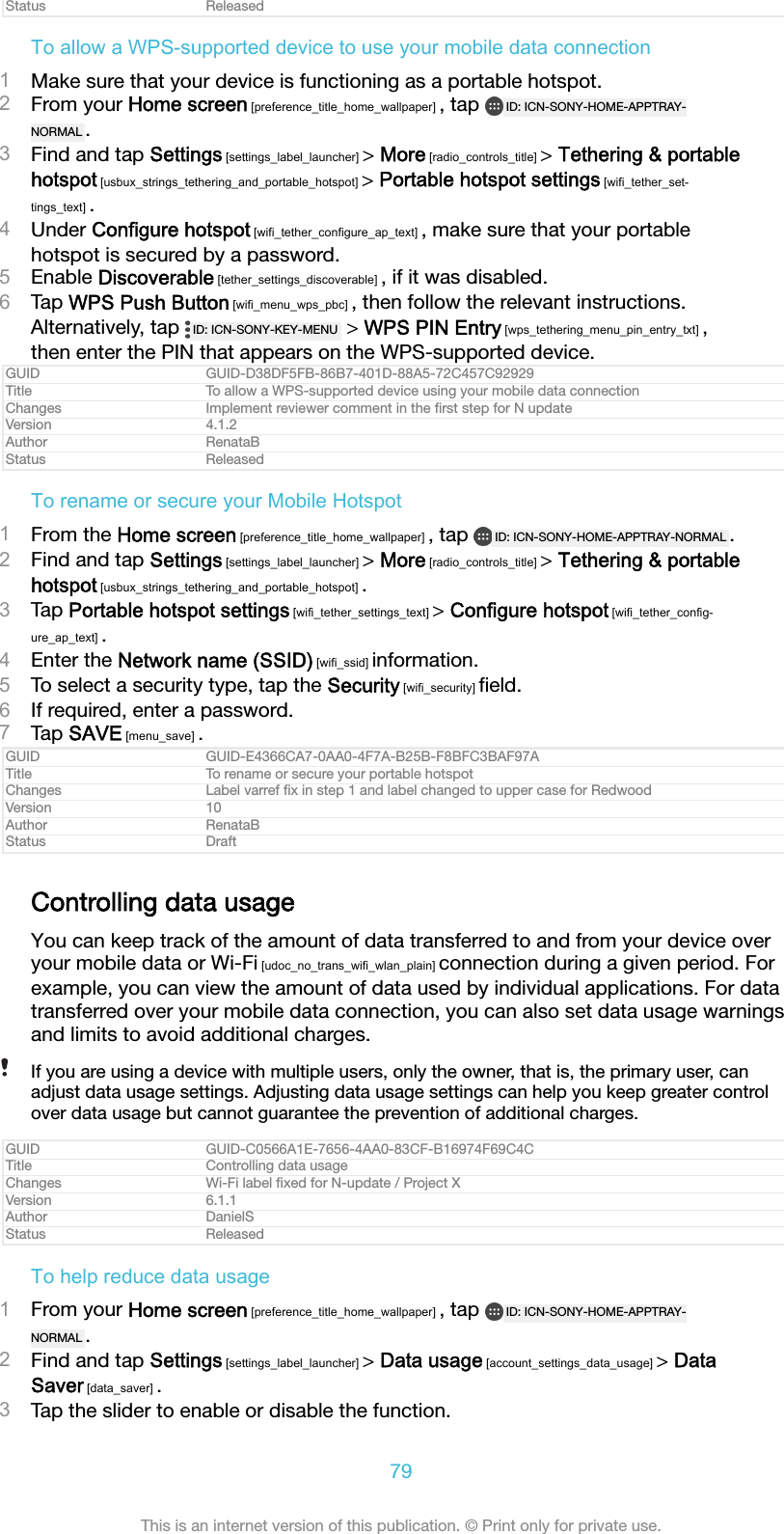Status ReleasedTo allow a WPS-supported device to use your mobile data connection1Make sure that your device is functioning as a portable hotspot.2From your Home screen [preference_title_home_wallpaper] , tap  ID: ICN-SONY-HOME-APPTRAY-NORMAL .3Find and tap Settings [settings_label_launcher] > More [radio_controls_title] > Tethering &amp; portablehotspot [usbux_strings_tethering_and_portable_hotspot] > Portable hotspot settings [wifi_tether_set-tings_text] .4Under Configure hotspot [wifi_tether_configure_ap_text] , make sure that your portablehotspot is secured by a password.5Enable Discoverable [tether_settings_discoverable] , if it was disabled.6Tap WPS Push Button [wifi_menu_wps_pbc] , then follow the relevant instructions.Alternatively, tap  ID: ICN-SONY-KEY-MENU  > WPS PIN Entry [wps_tethering_menu_pin_entry_txt] ,then enter the PIN that appears on the WPS-supported device.GUID GUID-D38DF5FB-86B7-401D-88A5-72C457C92929Title To allow a WPS-supported device using your mobile data connectionChanges Implement reviewer comment in the ﬁrst step for N updateVersion 4.1.2Author RenataBStatus ReleasedTo rename or secure your Mobile Hotspot1From the Home screen [preference_title_home_wallpaper] , tap  ID: ICN-SONY-HOME-APPTRAY-NORMAL .2Find and tap Settings [settings_label_launcher] > More [radio_controls_title] > Tethering &amp; portablehotspot [usbux_strings_tethering_and_portable_hotspot] .3Tap Portable hotspot settings [wifi_tether_settings_text] > Configure hotspot [wifi_tether_config-ure_ap_text] .4Enter the Network name (SSID) [wifi_ssid] information.5To select a security type, tap the Security [wifi_security] ﬁeld.6If required, enter a password.7Tap SAVE [menu_save] .GUID GUID-E4366CA7-0AA0-4F7A-B25B-F8BFC3BAF97ATitle To rename or secure your portable hotspotChanges Label varref ﬁx in step 1 and label changed to upper case for RedwoodVersion 10Author RenataBStatus DraftControlling data usageYou can keep track of the amount of data transferred to and from your device overyour mobile data or Wi-Fi [udoc_no_trans_wifi_wlan_plain] connection during a given period. Forexample, you can view the amount of data used by individual applications. For datatransferred over your mobile data connection, you can also set data usage warningsand limits to avoid additional charges.If you are using a device with multiple users, only the owner, that is, the primary user, canadjust data usage settings. Adjusting data usage settings can help you keep greater controlover data usage but cannot guarantee the prevention of additional charges.GUID GUID-C0566A1E-7656-4AA0-83CF-B16974F69C4CTitle Controlling data usageChanges Wi-Fi label ﬁxed for N-update / Project XVersion 6.1.1Author DanielSStatus ReleasedTo help reduce data usage1From your Home screen [preference_title_home_wallpaper] , tap  ID: ICN-SONY-HOME-APPTRAY-NORMAL .2Find and tap Settings [settings_label_launcher] > Data usage [account_settings_data_usage] > DataSaver [data_saver] .3Tap the slider to enable or disable the function.79This is an internet version of this publication. &copy; Print only for private use.