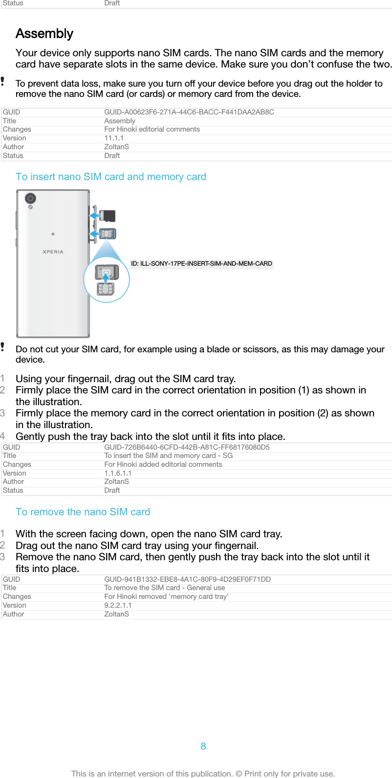 Status DraftAssemblyYour device only supports nano SIM cards. The nano SIM cards and the memorycard have separate slots in the same device. Make sure you don&rsquo;t confuse the two.To prevent data loss, make sure you turn off your device before you drag out the holder toremove the nano SIM card (or cards) or memory card from the device.GUID GUID-A00623F6-271A-44C6-BACC-F441DAA2AB8CTitle AssemblyChanges For Hinoki editorial commentsVersion 11.1.1Author ZoltanSStatus DraftTo insert nano SIM card and memory cardID: ILL-SONY-17PE-INSERT-SIM-AND-MEM-CARDDo not cut your SIM card, for example using a blade or scissors, as this may damage yourdevice.1Using your ﬁngernail, drag out the SIM card tray.2Firmly place the SIM card in the correct orientation in position (1) as shown inthe illustration.3Firmly place the memory card in the correct orientation in position (2) as shownin the illustration.4Gently push the tray back into the slot until it ﬁts into place.GUID GUID-726B6440-6CFD-442B-A81C-FF68176080D5Title To insert the SIM and memory card - SGChanges For Hinoki added editorial commentsVersion 1.1.6.1.1Author ZoltanSStatus DraftTo remove the nano SIM card1With the screen facing down, open the nano SIM card tray.2Drag out the nano SIM card tray using your ﬁngernail.3Remove the nano SIM card, then gently push the tray back into the slot until itﬁts into place.GUID GUID-941B1332-EBE8-4A1C-80F9-4D29EF0F71DDTitle To remove the SIM card - General useChanges For Hinoki removed 'memory card tray'Version 9.2.2.1.1Author ZoltanS8This is an internet version of this publication. &copy; Print only for private use.
