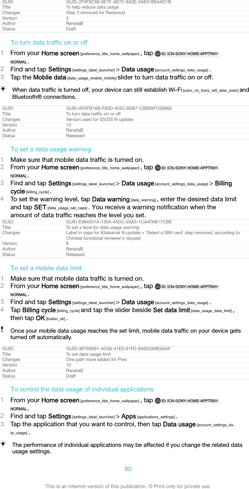 GUID GUID-2F6F9C88-9E7F-4B75-84DE-2AE61BE4AD1BTitle To help reduce data usageChanges Step 3 removed for RedwoodVersion 3Author RenataBStatus DraftTo turn data traffic on or off1From your Home screen [preference_title_home_wallpaper] , tap  ID: ICN-SONY-HOME-APPTRAY-NORMAL .2Find and tap Settings [settings_label_launcher] > Data usage [account_settings_data_usage] .3Tap the Mobile data [data_usage_enable_mobile] slider to turn data trafﬁc on or off.When data trafﬁc is turned off, your device can still establish Wi-Fi [udoc_no_trans_wifi_wlan_plain] andBluetooth&reg; connections.GUID GUID-AF0FB16B-F83D-452C-B097-C0BB9FC06865Title To turn data trafﬁc on or offChanges Version used for SS/DS N-updateVersion 10Author RenataBStatus ReleasedTo set a data usage warning1Make sure that mobile data trafﬁc is turned on.2From your Home screen [preference_title_home_wallpaper] , tap  ID: ICN-SONY-HOME-APPTRAY-NORMAL .3Find and tap Settings [settings_label_launcher] > Data usage [account_settings_data_usage] > Billingcycle [billing_cycle] .4To set the warning level, tap Data warning [data_warning] , enter the desired data limitand tap SET [data_usage_set_caps] . You receive a warning notiﬁcation when theamount of data trafﬁc reaches the level you set.GUID GUID-E984931A-1304-4ADC-93A5-1CA4FAB17CBETitle To set a level for data usage warningChanges Label in caps for Kitakamai N-update + 'Select a SIM card' step removed, according toChinese functional reviewer's requestVersion 8Author RenataBStatus ReleasedTo set a mobile data limit1Make sure that mobile data trafﬁc is turned on.2From your Home screen [preference_title_home_wallpaper] , tap  ID: ICN-SONY-HOME-APPTRAY-NORMAL .3Find and tap Settings [settings_label_launcher] > Data usage [account_settings_data_usage] .4Tap Billing cycle [billing_cycle] and tap the slider beside Set data limit [data_usage_data_limit] ,then tap OK [button_ok] .Once your mobile data usage reaches the set limit, mobile data trafﬁc on your device getsturned off automatically.GUID GUID-387685B1-AC66-41E5-91FD-BAB3268E5AAFTitle To set data usage limitChanges One path more added for PineVersion 10Author RenataBStatus DraftTo control the data usage of individual applications1From your Home screen [preference_title_home_wallpaper] , tap  ID: ICN-SONY-HOME-APPTRAY-NORMAL .2Find and tap Settings [settings_label_launcher] > Apps [applications_settings] .3Tap the application that you want to control, then tap Data usage [account_settings_da-ta_usage] .The performance of individual applications may be affected if you change the related datausage settings.80This is an internet version of this publication. &copy; Print only for private use.