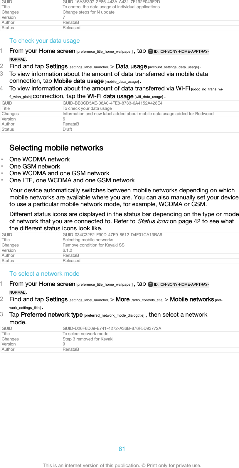 GUID GUID-16A3F307-2E86-443A-A431-7F192F049F2DTitle To control the data usage of individual applicationsChanges Change steps for N updateVersion 7Author RenataBStatus ReleasedTo check your data usage1From your Home screen [preference_title_home_wallpaper] , tap  ID: ICN-SONY-HOME-APPTRAY-NORMAL .2Find and tap Settings [settings_label_launcher] > Data usage [account_settings_data_usage] .3To view information about the amount of data transferred via mobile dataconnection, tap Mobile data usage [mobile_data_usage] .4To view information about the amount of data transferred via Wi-Fi [udoc_no_trans_wi-fi_wlan_plain] connection, tap the Wi-Fi data usage [wifi_data_usage] .GUID GUID-BB3CD5AE-08A0-4FE8-8733-6A4152A428E4Title To check your data usageChanges Information and new label added about mobile data usage added for RedwoodVersion 6Author RenataBStatus DraftSelecting mobile networks&bull;One WCDMA network&bull;One GSM network&bull;One WCDMA and one GSM network&bull;One LTE, one WCDMA and one GSM networkYour device automatically switches between mobile networks depending on whichmobile networks are available where you are. You can also manually set your deviceto use a particular mobile network mode, for example, WCDMA or GSM.Different status icons are displayed in the status bar depending on the type or modeof network that you are connected to. Refer to Status icon on page 42 to see whatthe different status icons look like.GUID GUID-034C32F2-F90D-47E9-8612-D4F01CA13BA6Title Selecting mobile networksChanges Remove condition for Keyaki SSVersion 6.1.2Author RenataBStatus ReleasedTo select a network mode1From your Home screen [preference_title_home_wallpaper] , tap  ID: ICN-SONY-HOME-APPTRAY-NORMAL .2Find and tap Settings [settings_label_launcher] > More [radio_controls_title] > Mobile networks [net-work_settings_title] .3Tap Preferred network type [preferred_network_mode_dialogtitle] , then select a networkmode.GUID GUID-D26F6D09-E741-4272-A36B-876F5D93772ATitle To select network modeChanges Step 3 removed for KeyakiVersion 9Author RenataB81This is an internet version of this publication. &copy; Print only for private use.