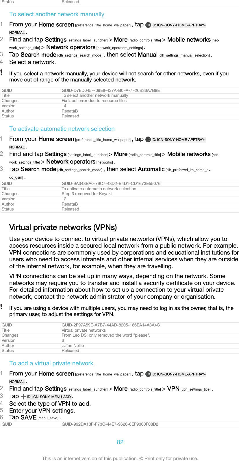 Status ReleasedTo select another network manually1From your Home screen [preference_title_home_wallpaper] , tap  ID: ICN-SONY-HOME-APPTRAY-NORMAL .2Find and tap Settings [settings_label_launcher] > More [radio_controls_title] > Mobile networks [net-work_settings_title] > Network operators [network_operators_settings] .3Tap Search mode [clh_settings_search_mode] , then select Manual [clh_settings_manual_selection] .4Select a network.If you select a network manually, your device will not search for other networks, even if youmove out of range of the manually selected network.GUID GUID-D7ED045F-09E8-437A-B0FA-7F20B36A7B9ETitle To select another network manuallyChanges Fix label error due to resource ﬁlesVersion 14Author RenataBStatus ReleasedTo activate automatic network selection1From your Home screen [preference_title_home_wallpaper] , tap  ID: ICN-SONY-HOME-APPTRAY-NORMAL .2Find and tap Settings [settings_label_launcher] > More [radio_controls_title] > Mobile networks [net-work_settings_title] > Network operators [networks] .3Tap Search mode [clh_settings_search_mode] , then select Automatic [clh_preferred_lte_cdma_ev-do_gsm] .GUID GUID-9A348BA0-79C7-43D2-B4D1-CD1673E55076Title To activate automatic network selectionChanges Step 3 removed for KeyakiVersion 12Author RenataBStatus ReleasedVirtual private networks (VPNs)Use your device to connect to virtual private networks (VPNs), which allow you toaccess resources inside a secured local network from a public network. For example,VPN connections are commonly used by corporations and educational institutions forusers who need to access intranets and other internal services when they are outsideof the internal network, for example, when they are travelling.VPN connections can be set up in many ways, depending on the network. Somenetworks may require you to transfer and install a security certiﬁcate on your device.For detailed information about how to set up a connection to your virtual privatenetwork, contact the network administrator of your company or organisation.If you are using a device with multiple users, you may need to log in as the owner, that is, theprimary user, to adjust the settings for VPN.GUID GUID-2F97A59E-A7B7-44AD-8205-166EA14A3A4CTitle Virtual private networksChanges From Leo DS; only removed the word "please".Version 6Author zzTan NellieStatus ReleasedTo add a virtual private network1From your Home screen [preference_title_home_wallpaper] , tap  ID: ICN-SONY-HOME-APPTRAY-NORMAL .2Find and tap Settings [settings_label_launcher] > More [radio_controls_title] > VPN [vpn_settings_title] .3Tap  ID: ICN-SONY-MENU-ADD .4Select the type of VPN to add.5Enter your VPN settings.6Tap SAVE [menu_save] .GUID GUID-992DA13F-F73C-44E7-9626-6EF9060F08D282This is an internet version of this publication. &copy; Print only for private use.