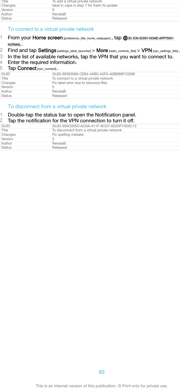 Title To add a virtual private networkChanges label in caps in step 7 for Karin N-updateVersion 9Author RenataBStatus ReleasedTo connect to a virtual private network1From your Home screen [preference_title_home_wallpaper] , tap  ID: ICN-SONY-HOME-APPTRAY-NORMAL .2Find and tap Settings [settings_label_launcher] > More [radio_controls_title] > VPN [vpn_settings_title] .3In the list of available networks, tap the VPN that you want to connect to.4Enter the required information.5Tap Connect [vpn_connect] .GUID GUID-66363089-CE64-4AB0-A2FA-A0B688FC0289Title To connect to a virtual private networkChanges Fix label error due to resource ﬁlesVersion 5Author RenataBStatus ReleasedTo disconnect from a virtual private network1Double-tap the status bar to open the Notiﬁcation panel.2Tap the notiﬁcation for the VPN connection to turn it off.GUID GUID-659C005D-AC0A-411F-8CD7-622DF74D0C12Title To disconnect from a virtual private networkChanges Fix spelling mistakeVersion 3Author RenataBStatus Released83This is an internet version of this publication. &copy; Print only for private use.