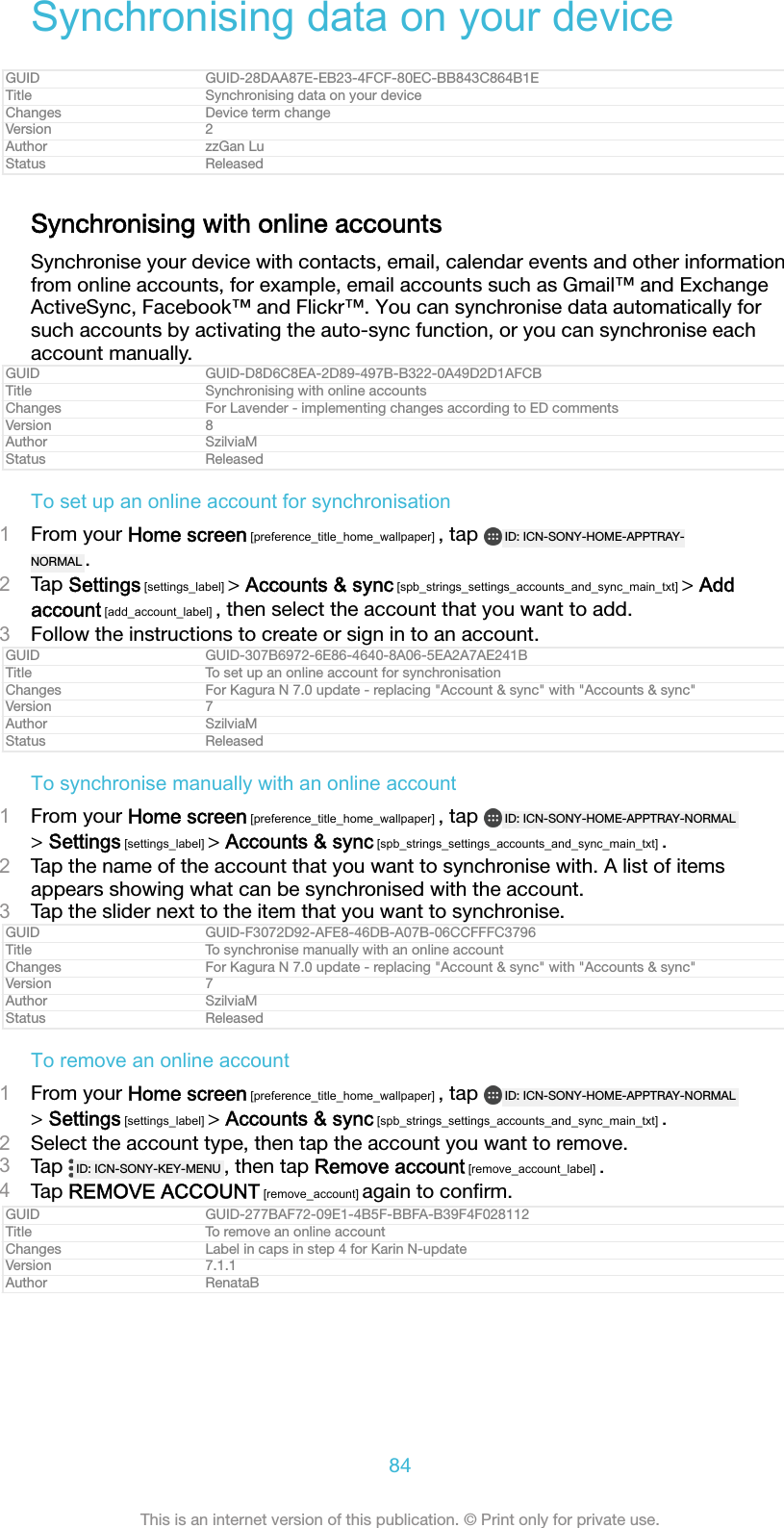 Synchronising data on your deviceGUID GUID-28DAA87E-EB23-4FCF-80EC-BB843C864B1ETitle Synchronising data on your deviceChanges Device term changeVersion 2Author zzGan LuStatus ReleasedSynchronising with online accountsSynchronise your device with contacts, email, calendar events and other informationfrom online accounts, for example, email accounts such as Gmail&trade; and ExchangeActiveSync, Facebook&trade; and Flickr&trade;. You can synchronise data automatically forsuch accounts by activating the auto-sync function, or you can synchronise eachaccount manually.GUID GUID-D8D6C8EA-2D89-497B-B322-0A49D2D1AFCBTitle Synchronising with online accountsChanges For Lavender - implementing changes according to ED commentsVersion 8Author SzilviaMStatus ReleasedTo set up an online account for synchronisation1From your Home screen [preference_title_home_wallpaper] , tap  ID: ICN-SONY-HOME-APPTRAY-NORMAL .2Tap Settings [settings_label] > Accounts &amp; sync [spb_strings_settings_accounts_and_sync_main_txt] > Addaccount [add_account_label] , then select the account that you want to add.3Follow the instructions to create or sign in to an account.GUID GUID-307B6972-6E86-4640-8A06-5EA2A7AE241BTitle To set up an online account for synchronisationChanges For Kagura N 7.0 update - replacing "Account &amp; sync" with "Accounts &amp; sync"Version 7Author SzilviaMStatus ReleasedTo synchronise manually with an online account1From your Home screen [preference_title_home_wallpaper] , tap  ID: ICN-SONY-HOME-APPTRAY-NORMAL> Settings [settings_label] > Accounts &amp; sync [spb_strings_settings_accounts_and_sync_main_txt] .2Tap the name of the account that you want to synchronise with. A list of itemsappears showing what can be synchronised with the account.3Tap the slider next to the item that you want to synchronise.GUID GUID-F3072D92-AFE8-46DB-A07B-06CCFFFC3796Title To synchronise manually with an online accountChanges For Kagura N 7.0 update - replacing "Account &amp; sync" with "Accounts &amp; sync"Version 7Author SzilviaMStatus ReleasedTo remove an online account1From your Home screen [preference_title_home_wallpaper] , tap  ID: ICN-SONY-HOME-APPTRAY-NORMAL> Settings [settings_label] > Accounts &amp; sync [spb_strings_settings_accounts_and_sync_main_txt] .2Select the account type, then tap the account you want to remove.3Tap  ID: ICN-SONY-KEY-MENU , then tap Remove account [remove_account_label] .4Tap REMOVE ACCOUNT [remove_account] again to conﬁrm.GUID GUID-277BAF72-09E1-4B5F-BBFA-B39F4F028112Title To remove an online accountChanges Label in caps in step 4 for Karin N-updateVersion 7.1.1Author RenataB84This is an internet version of this publication. &copy; Print only for private use.