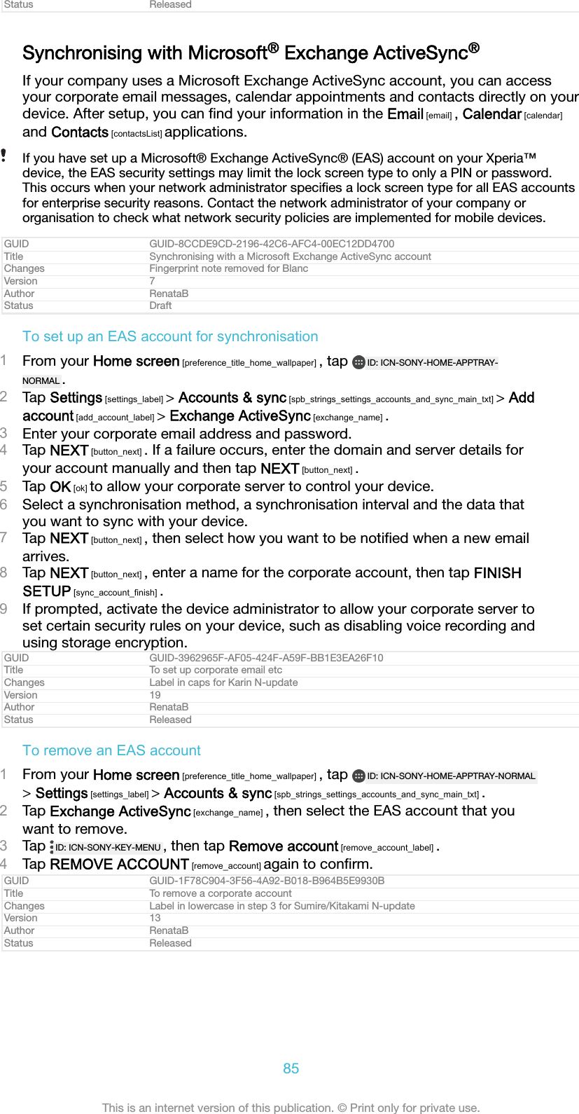 Status ReleasedSynchronising with Microsoft&reg; Exchange ActiveSync&reg;If your company uses a Microsoft Exchange ActiveSync account, you can accessyour corporate email messages, calendar appointments and contacts directly on yourdevice. After setup, you can ﬁnd your information in the Email [email] , Calendar [calendar]and Contacts [contactsList] applications.If you have set up a Microsoft&reg; Exchange ActiveSync&reg; (EAS) account on your Xperia&trade;device, the EAS security settings may limit the lock screen type to only a PIN or password.This occurs when your network administrator speciﬁes a lock screen type for all EAS accountsfor enterprise security reasons. Contact the network administrator of your company ororganisation to check what network security policies are implemented for mobile devices.GUID GUID-8CCDE9CD-2196-42C6-AFC4-00EC12DD4700Title Synchronising with a Microsoft Exchange ActiveSync accountChanges Fingerprint note removed for BlancVersion 7Author RenataBStatus DraftTo set up an EAS account for synchronisation1From your Home screen [preference_title_home_wallpaper] , tap  ID: ICN-SONY-HOME-APPTRAY-NORMAL .2Tap Settings [settings_label] > Accounts &amp; sync [spb_strings_settings_accounts_and_sync_main_txt] > Addaccount [add_account_label] > Exchange ActiveSync [exchange_name] .3Enter your corporate email address and password.4Tap NEXT [button_next] . If a failure occurs, enter the domain and server details foryour account manually and then tap NEXT [button_next] .5Tap OK [ok] to allow your corporate server to control your device.6Select a synchronisation method, a synchronisation interval and the data thatyou want to sync with your device.7Tap NEXT [button_next] , then select how you want to be notiﬁed when a new emailarrives.8Tap NEXT [button_next] , enter a name for the corporate account, then tap FINISHSETUP [sync_account_finish] .9If prompted, activate the device administrator to allow your corporate server toset certain security rules on your device, such as disabling voice recording andusing storage encryption.GUID GUID-3962965F-AF05-424F-A59F-BB1E3EA26F10Title To set up corporate email etcChanges Label in caps for Karin N-updateVersion 19Author RenataBStatus ReleasedTo remove an EAS account1From your Home screen [preference_title_home_wallpaper] , tap  ID: ICN-SONY-HOME-APPTRAY-NORMAL> Settings [settings_label] > Accounts &amp; sync [spb_strings_settings_accounts_and_sync_main_txt] .2Tap Exchange ActiveSync [exchange_name] , then select the EAS account that youwant to remove.3Tap  ID: ICN-SONY-KEY-MENU , then tap Remove account [remove_account_label] .4Tap REMOVE ACCOUNT [remove_account] again to conﬁrm.GUID GUID-1F78C904-3F56-4A92-B018-B964B5E9930BTitle To remove a corporate accountChanges Label in lowercase in step 3 for Sumire/Kitakami N-updateVersion 13Author RenataBStatus Released85This is an internet version of this publication. &copy; Print only for private use.