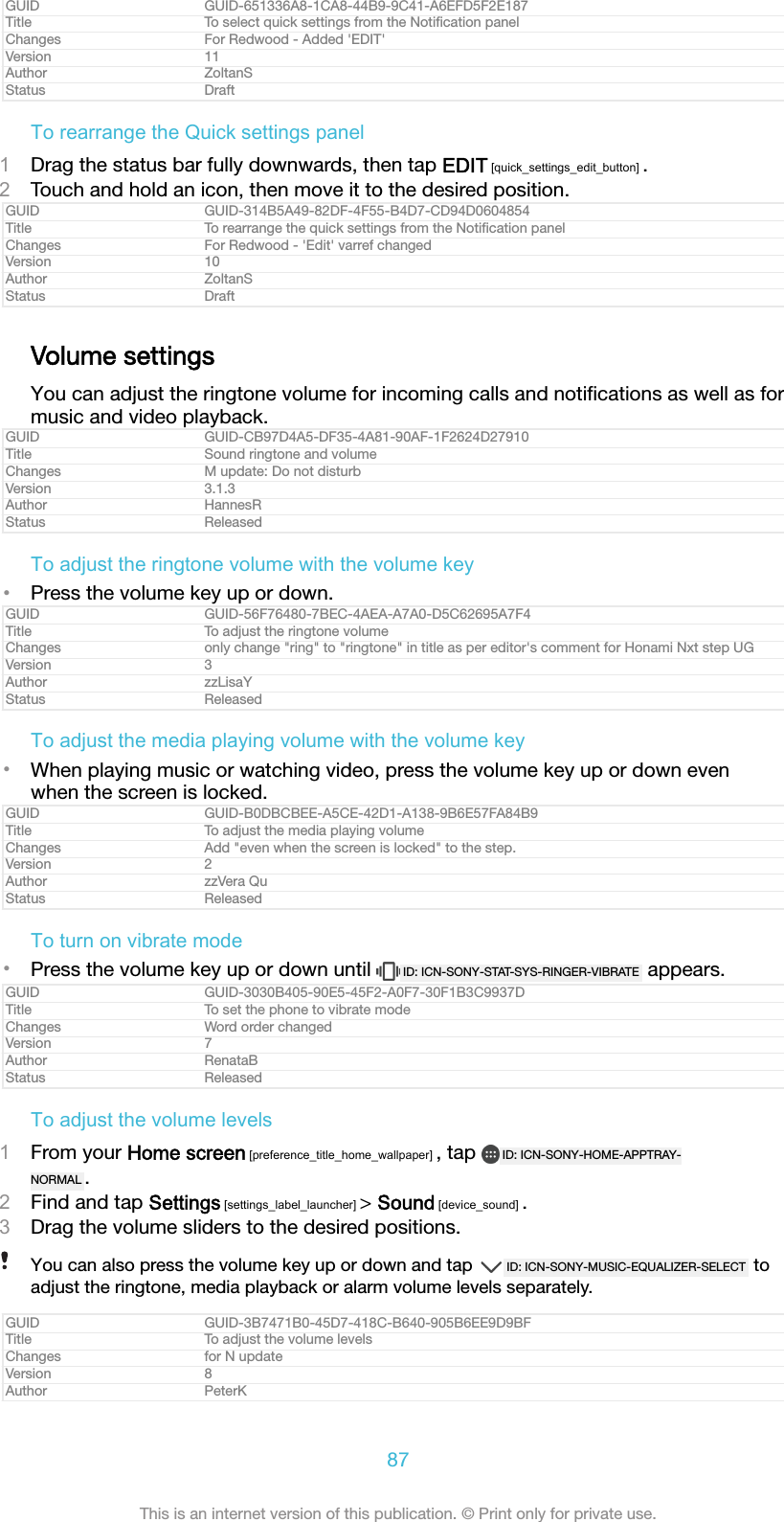 GUID GUID-651336A8-1CA8-44B9-9C41-A6EFD5F2E187Title To select quick settings from the Notiﬁcation panelChanges For Redwood - Added 'EDIT'Version 11Author ZoltanSStatus DraftTo rearrange the Quick settings panel1Drag the status bar fully downwards, then tap EDIT [quick_settings_edit_button] .2Touch and hold an icon, then move it to the desired position.GUID GUID-314B5A49-82DF-4F55-B4D7-CD94D0604854Title To rearrange the quick settings from the Notiﬁcation panelChanges For Redwood - 'Edit' varref changedVersion 10Author ZoltanSStatus DraftVolume settingsYou can adjust the ringtone volume for incoming calls and notiﬁcations as well as formusic and video playback.GUID GUID-CB97D4A5-DF35-4A81-90AF-1F2624D27910Title Sound ringtone and volumeChanges M update: Do not disturbVersion 3.1.3Author HannesRStatus ReleasedTo adjust the ringtone volume with the volume key&bull;Press the volume key up or down.GUID GUID-56F76480-7BEC-4AEA-A7A0-D5C62695A7F4Title To adjust the ringtone volumeChanges only change "ring" to "ringtone" in title as per editor's comment for Honami Nxt step UGVersion 3Author zzLisaYStatus ReleasedTo adjust the media playing volume with the volume key&bull;When playing music or watching video, press the volume key up or down evenwhen the screen is locked.GUID GUID-B0DBCBEE-A5CE-42D1-A138-9B6E57FA84B9Title To adjust the media playing volumeChanges Add "even when the screen is locked" to the step.Version 2Author zzVera QuStatus ReleasedTo turn on vibrate mode&bull;Press the volume key up or down until  ID: ICN-SONY-STAT-SYS-RINGER-VIBRATE  appears.GUID GUID-3030B405-90E5-45F2-A0F7-30F1B3C9937DTitle To set the phone to vibrate modeChanges Word order changedVersion 7Author RenataBStatus ReleasedTo adjust the volume levels1From your Home screen [preference_title_home_wallpaper] , tap  ID: ICN-SONY-HOME-APPTRAY-NORMAL .2Find and tap Settings [settings_label_launcher] > Sound [device_sound] .3Drag the volume sliders to the desired positions.You can also press the volume key up or down and tap  ID: ICN-SONY-MUSIC-EQUALIZER-SELECT  toadjust the ringtone, media playback or alarm volume levels separately.GUID GUID-3B7471B0-45D7-418C-B640-905B6EE9D9BFTitle To adjust the volume levelsChanges for N updateVersion 8Author PeterK87This is an internet version of this publication. &copy; Print only for private use.