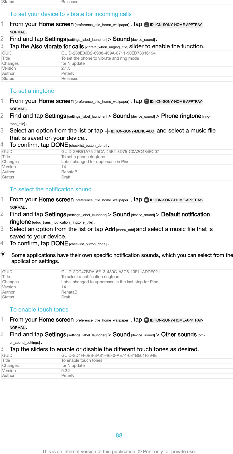 Status ReleasedTo set your device to vibrate for incoming calls1From your Home screen [preference_title_home_wallpaper] , tap  ID: ICN-SONY-HOME-APPTRAY-NORMAL .2Find and tap Settings [settings_label_launcher] > Sound [device_sound] .3Tap the Also vibrate for calls [vibrate_when_ringing_title] slider to enable the function.GUID GUID-238E06D2-6988-439A-8711-90ED73016194Title To set the phone to vibrate and ring modeChanges for N updateVersion 2.1.3Author PeterKStatus ReleasedTo set a ringtone1From your Home screen [preference_title_home_wallpaper] , tap  ID: ICN-SONY-HOME-APPTRAY-NORMAL .2Find and tap Settings [settings_label_launcher] > Sound [device_sound] > Phone ringtone [ring-tone_title] .3Select an option from the list or tap  ID: ICN-SONY-MENU-ADD  and select a music ﬁlethat is saved on your device..4To conﬁrm, tap DONE [checklist_button_done] .GUID GUID-2EB51A75-25CA-45E2-8D75-C0A2C484EC07Title To set a phone ringtoneChanges Label changed for uppercase in PineVersion 14Author RenataBStatus DraftTo select the notification sound1From your Home screen [preference_title_home_wallpaper] , tap  ID: ICN-SONY-HOME-APPTRAY-NORMAL .2Find and tap Settings [settings_label_launcher] > Sound [device_sound] > Default notificationringtone [udoc_trans_notification_ringtone_title] .3Select an option from the list or tap Add [menu_add] and select a music ﬁle that issaved to your device.4To conﬁrm, tap DONE [checklist_button_done] .Some applications have their own speciﬁc notiﬁcation sounds, which you can select from theapplication settings.GUID GUID-2DC47BDA-6F13-480C-A3C6-10F11ADDE021Title To select a notiﬁcation ringtoneChanges Label changed to uppercase in the last step for PineVersion 14Author RenataBStatus DraftTo enable touch tones1From your Home screen [preference_title_home_wallpaper] , tap  ID: ICN-SONY-HOME-APPTRAY-NORMAL .2Find and tap Settings [settings_label_launcher] > Sound [device_sound] > Other sounds [oth-er_sound_settings] .3Tap the sliders to enable or disable the different touch tones as desired.GUID GUID-8D4FF0B8-3A81-46F0-AE74-031B501F394ETitle To enable touch tonesChanges for N updateVersion 9.2.2Author PeterK88This is an internet version of this publication. &copy; Print only for private use.