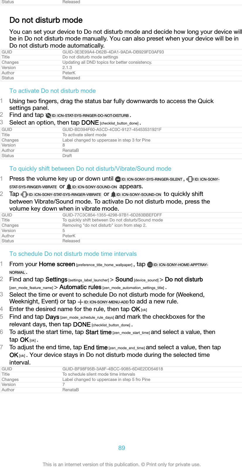 Status ReleasedDo not disturb modeYou can set your device to Do not disturb mode and decide how long your device willbe in Do not disturb mode manually. You can also preset when your device will be inDo not disturb mode automatically.GUID GUID-3E3E99A4-D62B-4DA1-9ADA-DB929FD3AF93Title Do not disturb mode settingsChanges Updating all DND topics for better consistency.Version 2.1.3Author PeterKStatus ReleasedTo activate Do not disturb mode1Using two ﬁngers, drag the status bar fully downwards to access the Quicksettings panel.2Find and tap  ID: ICN-STAT-SYS-RINGER-DO-NOT-DISTURB .3Select an option, then tap DONE [checklist_button_done] .GUID GUID-BD394F60-A5CD-4C0C-9127-45453531921FTitle To activate silent modeChanges Label changed to uppercase in step 3 for PineVersion 8Author RenataBStatus DraftTo quickly shift between Do not disturb/Vibrate/Sound mode1Press the volume key up or down until  ID: ICN-SONY-SYS-RINGER-SILENT ,  ID: ICN-SONY-STAT-SYS-RINGER-VIBRATE  or  ID: ICN-SONY-SOUND-ON  appears.2Tap  ID: ICN-SONY-STAT-SYS-RINGER-VIBRATE  or  ID: ICN-SONY-SOUND-ON  to quickly shiftbetween Vibrate/Sound mode. To activate Do not disturb mode, press thevolume key down when in vibrate mode.GUID GUID-77C3C854-1355-4298-97B1-6D283BBEFDFFTitle To quickly shift between Do not disturb/Sound modeChanges Removing "do not disturb" icon from step 2.Version 5Author PeterKStatus ReleasedTo schedule Do not disturb mode time intervals1From your Home screen [preference_title_home_wallpaper] , tap  ID: ICN-SONY-HOME-APPTRAY-NORMAL .2Find and tap Settings [settings_label_launcher] > Sound [device_sound] > Do not disturb[zen_mode_feature_name] > Automatic rules [zen_mode_automation_settings_title] .3Select the time or event to schedule Do not disturb mode for (Weekend,Weeknight, Event) or tap  ID: ICN-SONY-MENU-ADD to add a new rule.4Enter the desired name for the rule, then tap OK [ok]5Find and tap Days [zen_mode_schedule_rule_days] and mark the checkboxes for therelevant days, then tap DONE [checklist_button_done] .6To adjust the start time, tap Start time [zen_mode_start_time] and select a value, thentap OK [ok] .7To adjust the end time, tap End time [zen_mode_end_time] and select a value, then tapOK [ok] . Your device stays in Do not disturb mode during the selected timeinterval.GUID GUID-BF98F95B-3A8F-4BCC-9085-6D4E2DD54618Title To schedule silent mode time intervalsChanges Label changed to uppercase in step 5 fro PineVersion 7Author RenataB89This is an internet version of this publication. &copy; Print only for private use.