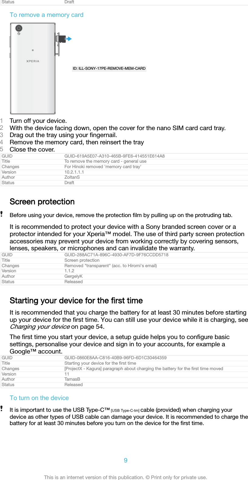 Status DraftTo remove a memory cardID: ILL-SONY-17PE-REMOVE-MEM-CARD1Turn off your device.2With the device facing down, open the cover for the nano SIM card card tray.3Drag out the tray using your ﬁngernail.4Remove the memory card, then reinsert the tray5Close the cover.GUID GUID-619A5E07-A310-465B-9FE6-414551E614A8Title To remove the memory card - general useChanges For Hinoki removed 'memory card tray'Version 10.2.1.1.1Author ZoltanSStatus DraftScreen protectionBefore using your device, remove the protection ﬁlm by pulling up on the protruding tab.It is recommended to protect your device with a Sony branded screen cover or aprotector intended for your Xperia&trade; model. The use of third party screen protectionaccessories may prevent your device from working correctly by covering sensors,lenses, speakers, or microphones and can invalidate the warranty.GUID GUID-288AC71A-896C-4930-AF7D-9F76CCDD5718Title Screen protectionChanges Removed "transparent" (acc. to Hiromi's email)Version 1.1.2Author GergelyKStatus ReleasedStarting your device for the ﬁrst timeIt is recommended that you charge the battery for at least 30 minutes before startingup your device for the ﬁrst time. You can still use your device while it is charging, seeCharging your device on page 54.The ﬁrst time you start your device, a setup guide helps you to conﬁgure basicsettings, personalise your device and sign in to your accounts, for example aGoogle&trade; account.GUID GUID-0860E8AA-C816-40B9-96FD-6D1C30464359Title Starting your device for the ﬁrst timeChanges [ProjectX - Kagura] paragraph about charging the battery for the ﬁrst time movedVersion 11Author TamasBStatus ReleasedTo turn on the deviceIt is important to use the USB Type-C&trade; [USB Type-C-tm] cable (provided) when charging yourdevice as other types of USB cable can damage your device. It is recommended to charge thebattery for at least 30 minutes before you turn on the device for the ﬁrst time.9This is an internet version of this publication. &copy; Print only for private use.