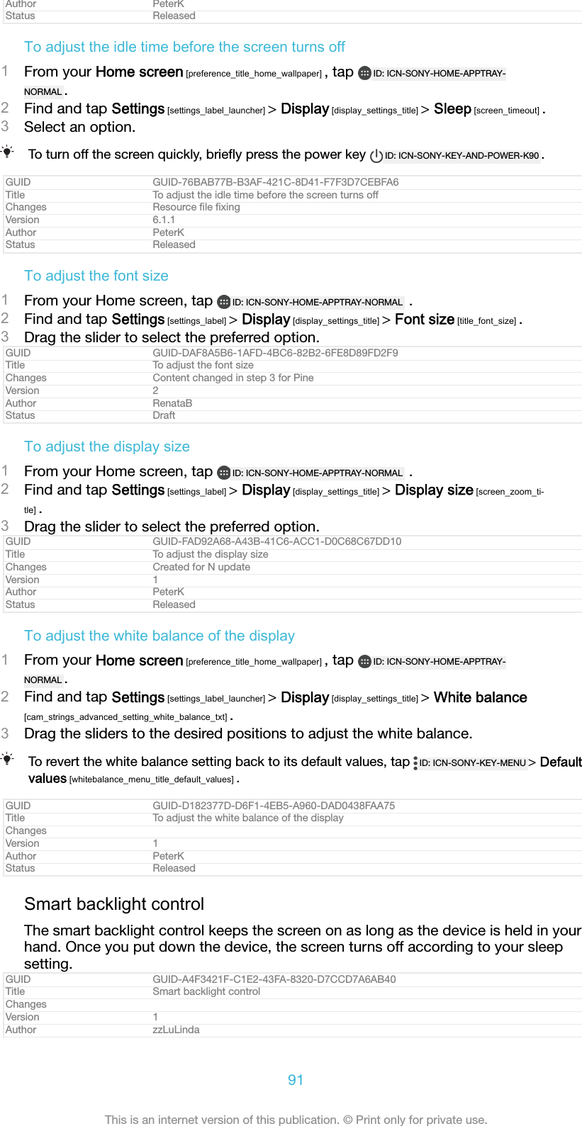 Author PeterKStatus ReleasedTo adjust the idle time before the screen turns off1From your Home screen [preference_title_home_wallpaper] , tap  ID: ICN-SONY-HOME-APPTRAY-NORMAL .2Find and tap Settings [settings_label_launcher] > Display [display_settings_title] > Sleep [screen_timeout] .3Select an option.To turn off the screen quickly, brieﬂy press the power key  ID: ICN-SONY-KEY-AND-POWER-K90 .GUID GUID-76BAB77B-B3AF-421C-8D41-F7F3D7CEBFA6Title To adjust the idle time before the screen turns offChanges Resource ﬁle ﬁxingVersion 6.1.1Author PeterKStatus ReleasedTo adjust the font size1From your Home screen, tap  ID: ICN-SONY-HOME-APPTRAY-NORMAL  .2Find and tap Settings [settings_label] > Display [display_settings_title] > Font size [title_font_size] .3Drag the slider to select the preferred option.GUID GUID-DAF8A5B6-1AFD-4BC6-82B2-6FE8D89FD2F9Title To adjust the font sizeChanges Content changed in step 3 for PineVersion 2Author RenataBStatus DraftTo adjust the display size1From your Home screen, tap  ID: ICN-SONY-HOME-APPTRAY-NORMAL  .2Find and tap Settings [settings_label] > Display [display_settings_title] > Display size [screen_zoom_ti-tle] .3Drag the slider to select the preferred option.GUID GUID-FAD92A68-A43B-41C6-ACC1-D0C68C67DD10Title To adjust the display sizeChanges Created for N updateVersion 1Author PeterKStatus ReleasedTo adjust the white balance of the display1From your Home screen [preference_title_home_wallpaper] , tap  ID: ICN-SONY-HOME-APPTRAY-NORMAL .2Find and tap Settings [settings_label_launcher] > Display [display_settings_title] > White balance[cam_strings_advanced_setting_white_balance_txt] .3Drag the sliders to the desired positions to adjust the white balance.To revert the white balance setting back to its default values, tap  ID: ICN-SONY-KEY-MENU > Defaultvalues [whitebalance_menu_title_default_values] .GUID GUID-D182377D-D6F1-4EB5-A960-DAD0438FAA75Title To adjust the white balance of the displayChangesVersion 1Author PeterKStatus ReleasedSmart backlight controlThe smart backlight control keeps the screen on as long as the device is held in yourhand. Once you put down the device, the screen turns off according to your sleepsetting.GUID GUID-A4F3421F-C1E2-43FA-8320-D7CCD7A6AB40Title Smart backlight controlChangesVersion 1Author zzLuLinda91This is an internet version of this publication. &copy; Print only for private use.