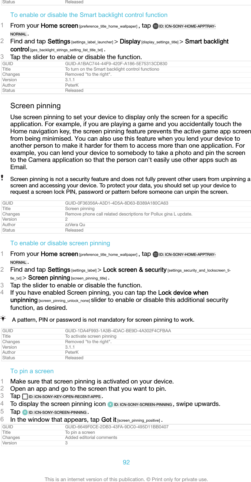 Status ReleasedTo enable or disable the Smart backlight control function1From your Home screen [preference_title_home_wallpaper] , tap  ID: ICN-SONY-HOME-APPTRAY-NORMAL .2Find and tap Settings [settings_label_launcher] > Display [display_settings_title] > Smart backlightcontrol [ges_backlight_strings_setting_list_title_txt] .3Tap the slider to enable or disable the function.GUID GUID-A1BAC744-44F9-420F-A186-5E75313CD830Title To turn on the Smart backlight control functionoChanges Removed "to the right".Version 3.1.1Author PeterKStatus ReleasedScreen pinningUse screen pinning to set your device to display only the screen for a speciﬁcapplication. For example, if you are playing a game and you accidentally touch theHome navigation key, the screen pinning feature prevents the active game app screenfrom being minimised. You can also use this feature when you lend your device toanother person to make it harder for them to access more than one application. Forexample, you can lend your device to somebody to take a photo and pin the screento the Camera application so that the person can't easily use other apps such asEmail.Screen pinning is not a security feature and does not fully prevent other users from unpinning ascreen and accessing your device. To protect your data, you should set up your device torequest a screen lock PIN, password or pattern before someone can unpin the screen.GUID GUID-0F36356A-A3D1-4D5A-8D63-B389A180CA63Title Screen pinningChanges Remove phone call related descriptions for Pollux gina L update.Version 2Author zzVera QuStatus ReleasedTo enable or disable screen pinning1From your Home screen [preference_title_home_wallpaper] , tap  ID: ICN-SONY-HOME-APPTRAY-NORMAL .2Find and tap Settings [settings_label] > Lock screen &amp; security [settings_security_and_lockscreen_ti-tle_txt] > Screen pinning [screen_pinning_title] .3Tap the slider to enable or disable the function.4If you have enabled Screen pinning, you can tap the Lock device whenunpinning [screen_pinning_unlock_none] slider to enable or disable this additional securityfunction, as desired.A pattern, PIN or password is not mandatory for screen pinning to work.GUID GUID-1DA4F993-1A3B-4DAC-BE9D-4A302F4CFBAATitle To activate screen pinningChanges Removed "to the right".Version 3.1.1Author PeterKStatus ReleasedTo pin a screen1Make sure that screen pinning is activated on your device.2Open an app and go to the screen that you want to pin.3Tap  ID: ICN-SONY-KEY-OPEN-RECENT-APPS .4To display the screen pinning icon  ID: ICN-SONY-SCREEN-PINNING , swipe upwards.5Tap  ID: ICN-SONY-SCREEN-PINNING .6In the window that appears, tap Got it [screen_pinning_positive] .GUID GUID-6649F0CE-2DB3-43FA-9DC0-495D11BB0407Title To pin a screenChanges Added editorial commentsVersion 392This is an internet version of this publication. &copy; Print only for private use.