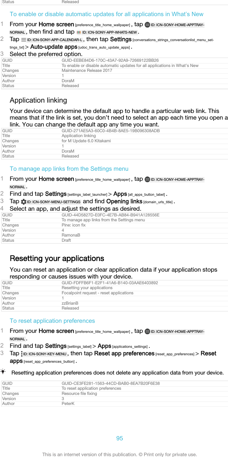 Status ReleasedTo enable or disable automatic updates for all applications in What&rsquo;s New1From your Home screen [preference_title_home_wallpaper] , tap  ID: ICN-SONY-HOME-APPTRAY-NORMAL , then ﬁnd and tap  ID: ICN-SONY-APP-WHATS-NEW .2Tap  ID: ICN-SONY-APP-CALENDAR-L , then tap Settings [conversations_strings_conversationlist_menu_set-tings_txt] > Auto-update apps [udoc_trans_auto_update_apps] .3Select the preferred option.GUID GUID-EEBE84D6-170C-43A7-92A9-72669122BB26Title To enable or disable automatic updates for all applications in What's NewChanges Maintenance Release 2017Version 1Author DoraMStatus ReleasedApplication linkingYour device can determine the default app to handle a particular web link. Thismeans that if the link is set, you don&rsquo;t need to select an app each time you open alink. You can change the default app any time you want.GUID GUID-271AE5A3-60C0-4B4B-8AE5-19B096308ADBTitle Application linkingChanges for M Update 6.0 KitakamiVersion 1Author DoraMStatus ReleasedTo manage app links from the Settings menu1From your Home screen [preference_title_home_wallpaper] , tap  ID: ICN-SONY-HOME-APPTRAY-NORMAL .2Find and tap Settings [settings_label_launcher] > Apps [all_apps_button_label] .3Tap  ID: ICN-SONY-MENU-SETTINGS  and ﬁnd Opening links [domain_urls_title] .4Select an app, and adjust the settings as desired.GUID GUID-44D5827D-E0FC-4E7B-AB84-B941A128556ETitle To manage app links from the Settings menuChanges Pine: icon ﬁxVersion 4Author RamonaBStatus DraftResetting your applicationsYou can reset an application or clear application data if your application stopsresponding or causes issues with your device.GUID GUID-FDFFB6F1-E2F1-41A6-B140-03AAE6403892Title Resetting your applicationsChanges Focalpoint request - reset applicationsVersion 1Author zzBrianBStatus ReleasedTo reset application preferences1From your Home screen [preference_title_home_wallpaper] , tap  ID: ICN-SONY-HOME-APPTRAY-NORMAL .2Find and tap Settings [settings_label] > Apps [applications_settings] .3Tap  ID: ICN-SONY-KEY-MENU , then tap Reset app preferences [reset_app_preferences] > Resetapps [reset_app_preferences_button] .Resetting application preferences does not delete any application data from your device.GUID GUID-CE3FE281-1563-44CD-BAB0-8EA7B20F6E38Title To reset application preferencesChanges Resource ﬁle ﬁxingVersion 3Author PeterK95This is an internet version of this publication. &copy; Print only for private use.