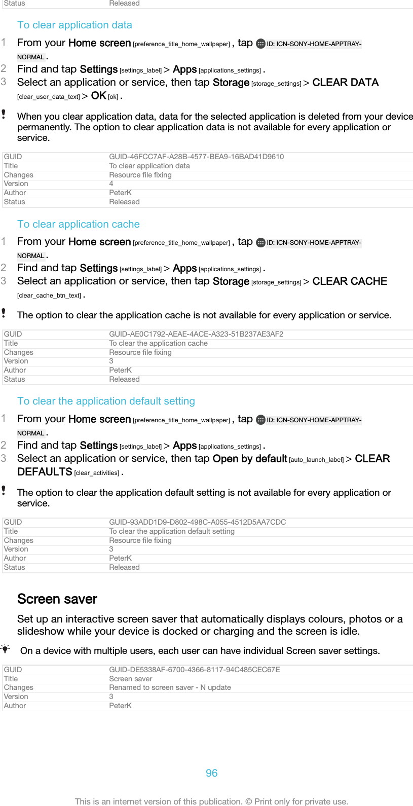 Status ReleasedTo clear application data1From your Home screen [preference_title_home_wallpaper] , tap  ID: ICN-SONY-HOME-APPTRAY-NORMAL .2Find and tap Settings [settings_label] > Apps [applications_settings] .3Select an application or service, then tap Storage [storage_settings] > CLEAR DATA[clear_user_data_text] > OK [ok] .When you clear application data, data for the selected application is deleted from your devicepermanently. The option to clear application data is not available for every application orservice.GUID GUID-46FCC7AF-A28B-4577-BEA9-16BAD41D9610Title To clear application dataChanges Resource ﬁle ﬁxingVersion 4Author PeterKStatus ReleasedTo clear application cache1From your Home screen [preference_title_home_wallpaper] , tap  ID: ICN-SONY-HOME-APPTRAY-NORMAL .2Find and tap Settings [settings_label] > Apps [applications_settings] .3Select an application or service, then tap Storage [storage_settings] > CLEAR CACHE[clear_cache_btn_text] .The option to clear the application cache is not available for every application or service.GUID GUID-AE0C1792-AEAE-4ACE-A323-51B237AE3AF2Title To clear the application cacheChanges Resource ﬁle ﬁxingVersion 3Author PeterKStatus ReleasedTo clear the application default setting1From your Home screen [preference_title_home_wallpaper] , tap  ID: ICN-SONY-HOME-APPTRAY-NORMAL .2Find and tap Settings [settings_label] > Apps [applications_settings] .3Select an application or service, then tap Open by default [auto_launch_label] > CLEARDEFAULTS [clear_activities] .The option to clear the application default setting is not available for every application orservice.GUID GUID-93ADD1D9-D802-498C-A055-4512D5AA7CDCTitle To clear the application default settingChanges Resource ﬁle ﬁxingVersion 3Author PeterKStatus ReleasedScreen saverSet up an interactive screen saver that automatically displays colours, photos or aslideshow while your device is docked or charging and the screen is idle.On a device with multiple users, each user can have individual Screen saver settings.GUID GUID-DE5338AF-6700-4366-8117-94C485CEC67ETitle Screen saverChanges Renamed to screen saver - N updateVersion 3Author PeterK96This is an internet version of this publication. &copy; Print only for private use.
