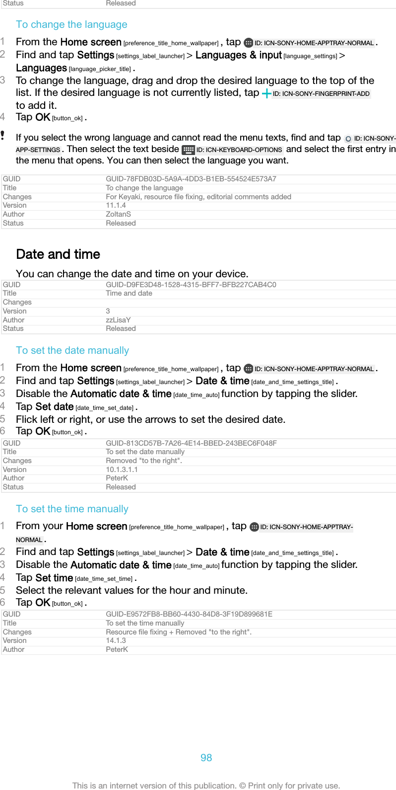 Status ReleasedTo change the language1From the Home screen [preference_title_home_wallpaper] , tap  ID: ICN-SONY-HOME-APPTRAY-NORMAL .2Find and tap Settings [settings_label_launcher] > Languages &amp; input [language_settings] >Languages [language_picker_title] .3To change the language, drag and drop the desired language to the top of thelist. If the desired language is not currently listed, tap  ID: ICN-SONY-FINGERPRINT-ADDto add it.4Tap OK [button_ok] .If you select the wrong language and cannot read the menu texts, ﬁnd and tap  ID: ICN-SONY-APP-SETTINGS . Then select the text beside  ID: ICN-KEYBOARD-OPTIONS  and select the ﬁrst entry inthe menu that opens. You can then select the language you want.GUID GUID-78FDB03D-5A9A-4DD3-B1EB-554524E573A7Title To change the languageChanges For Keyaki, resource ﬁle ﬁxing, editorial comments addedVersion 11.1.4Author ZoltanSStatus ReleasedDate and timeYou can change the date and time on your device.GUID GUID-D9FE3D48-1528-4315-BFF7-BFB227CAB4C0Title Time and dateChangesVersion 3Author zzLisaYStatus ReleasedTo set the date manually1From the Home screen [preference_title_home_wallpaper] , tap  ID: ICN-SONY-HOME-APPTRAY-NORMAL .2Find and tap Settings [settings_label_launcher] > Date &amp; time [date_and_time_settings_title] .3Disable the Automatic date &amp; time [date_time_auto] function by tapping the slider.4Tap Set date [date_time_set_date] .5Flick left or right, or use the arrows to set the desired date.6Tap OK [button_ok] .GUID GUID-813CD57B-7A26-4E14-BBED-243BEC6F048FTitle To set the date manuallyChanges Removed "to the right".Version 10.1.3.1.1Author PeterKStatus ReleasedTo set the time manually1From your Home screen [preference_title_home_wallpaper] , tap  ID: ICN-SONY-HOME-APPTRAY-NORMAL .2Find and tap Settings [settings_label_launcher] > Date &amp; time [date_and_time_settings_title] .3Disable the Automatic date &amp; time [date_time_auto] function by tapping the slider.4Tap Set time [date_time_set_time] .5Select the relevant values for the hour and minute.6Tap OK [button_ok] .GUID GUID-E9572FB8-BB60-4430-84D8-3F19D899681ETitle To set the time manuallyChanges Resource ﬁle ﬁxing + Removed "to the right".Version 14.1.3Author PeterK98This is an internet version of this publication. &copy; Print only for private use.