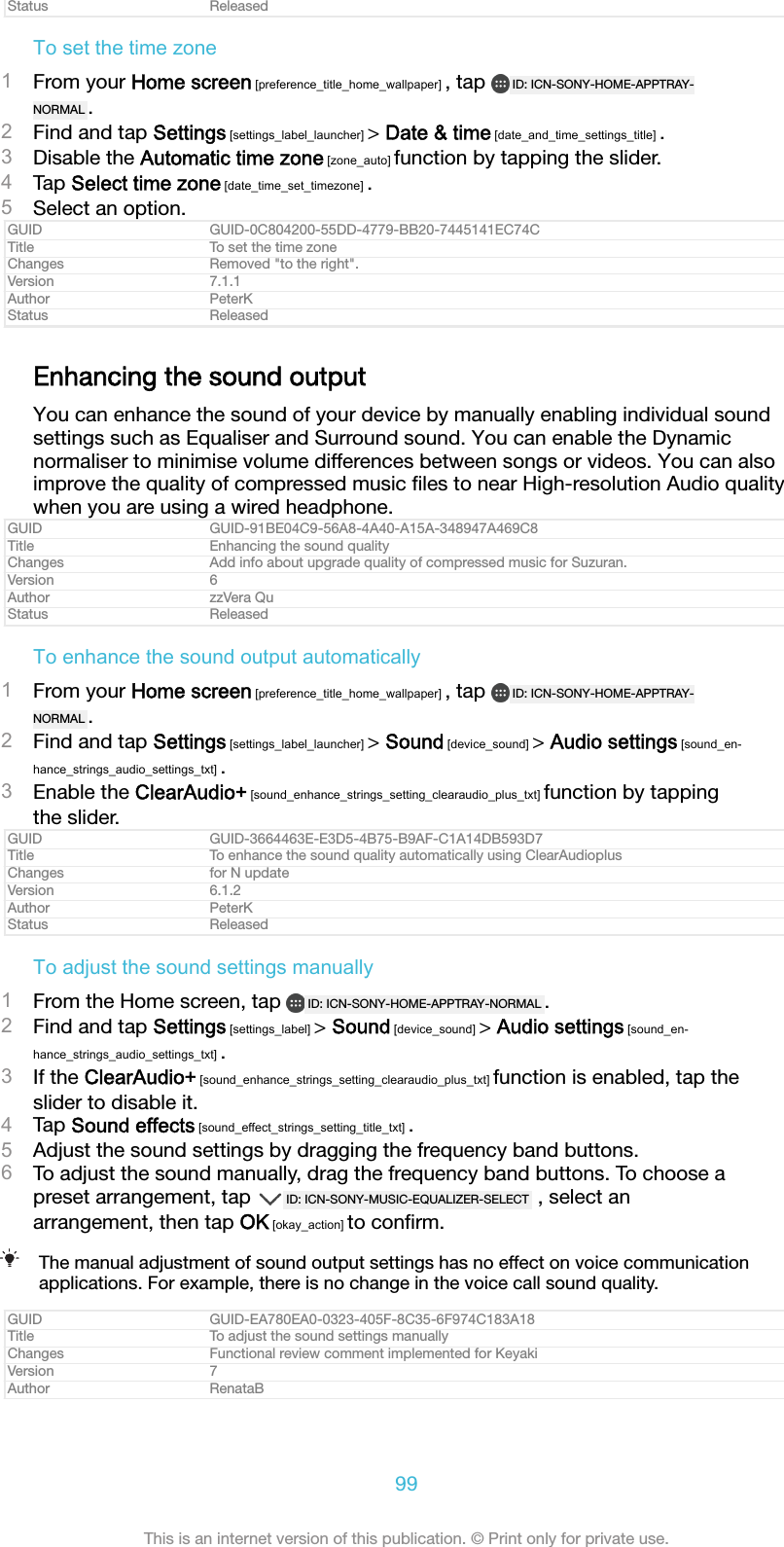 Status ReleasedTo set the time zone1From your Home screen [preference_title_home_wallpaper] , tap  ID: ICN-SONY-HOME-APPTRAY-NORMAL .2Find and tap Settings [settings_label_launcher] > Date &amp; time [date_and_time_settings_title] .3Disable the Automatic time zone [zone_auto] function by tapping the slider.4Tap Select time zone [date_time_set_timezone] .5Select an option.GUID GUID-0C804200-55DD-4779-BB20-7445141EC74CTitle To set the time zoneChanges Removed "to the right".Version 7.1.1Author PeterKStatus ReleasedEnhancing the sound outputYou can enhance the sound of your device by manually enabling individual soundsettings such as Equaliser and Surround sound. You can enable the Dynamicnormaliser to minimise volume differences between songs or videos. You can alsoimprove the quality of compressed music ﬁles to near High-resolution Audio qualitywhen you are using a wired headphone.GUID GUID-91BE04C9-56A8-4A40-A15A-348947A469C8Title Enhancing the sound qualityChanges Add info about upgrade quality of compressed music for Suzuran.Version 6Author zzVera QuStatus ReleasedTo enhance the sound output automatically1From your Home screen [preference_title_home_wallpaper] , tap  ID: ICN-SONY-HOME-APPTRAY-NORMAL .2Find and tap Settings [settings_label_launcher] > Sound [device_sound] > Audio settings [sound_en-hance_strings_audio_settings_txt] .3Enable the ClearAudio+ [sound_enhance_strings_setting_clearaudio_plus_txt] function by tappingthe slider.GUID GUID-3664463E-E3D5-4B75-B9AF-C1A14DB593D7Title To enhance the sound quality automatically using ClearAudioplusChanges for N updateVersion 6.1.2Author PeterKStatus ReleasedTo adjust the sound settings manually1From the Home screen, tap  ID: ICN-SONY-HOME-APPTRAY-NORMAL .2Find and tap Settings [settings_label] > Sound [device_sound] > Audio settings [sound_en-hance_strings_audio_settings_txt] .3If the ClearAudio+ [sound_enhance_strings_setting_clearaudio_plus_txt] function is enabled, tap theslider to disable it.4Tap Sound effects [sound_effect_strings_setting_title_txt] .5Adjust the sound settings by dragging the frequency band buttons.6To adjust the sound manually, drag the frequency band buttons. To choose apreset arrangement, tap  ID: ICN-SONY-MUSIC-EQUALIZER-SELECT  , select anarrangement, then tap OK [okay_action] to conﬁrm.The manual adjustment of sound output settings has no effect on voice communicationapplications. For example, there is no change in the voice call sound quality.GUID GUID-EA780EA0-0323-405F-8C35-6F974C183A18Title To adjust the sound settings manuallyChanges Functional review comment implemented for KeyakiVersion 7Author RenataB99This is an internet version of this publication. &copy; Print only for private use.