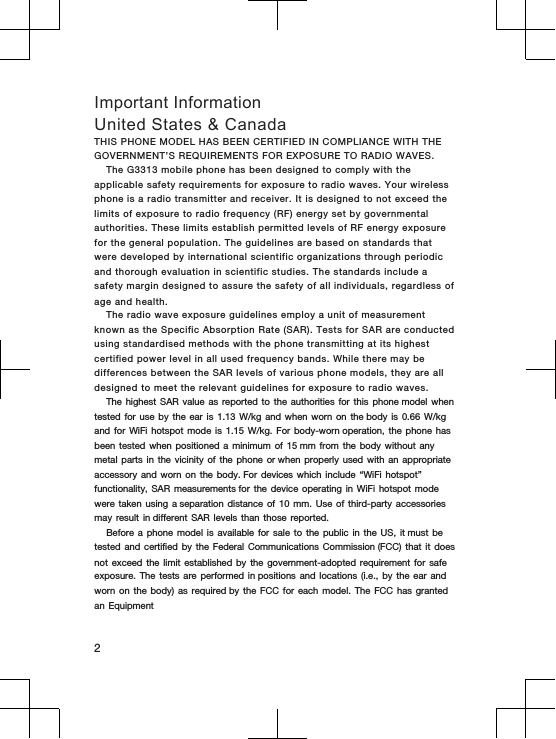 THIS  PHONE MODEL  HAS  BEEN CERTIFIED  IN COMPLIANCE WITH THE GOVERNMENT&rsquo;S  REQUIREMENTS FOR EXPOSURE TO RADIO  WAVES.The  G3313 mobile  phone has been  designed  to  comply with  the applicable safety requirements for exposure  to radio  waves.  Your  wireless phone is  a radio  transmitter  and  receiver. It is  designed to  not  exceed  the limits of exposure to radio  frequency (RF) energy set by  governmental authorities.  These limits establish  permitted levels  of  RF energy exposure for  the  general  population.  The  guidelines are based  on  standards that were  developed by international  scientific organizations  through  periodic and  thorough  evaluation  in scientific studies. The standards  include  a safety margin designed to assure  the  safety  of all individuals,  regardless of age  and  health.The  radio wave exposure  guidelines employ a  unit  of  measurement known as  the  Specific Absorption  Rate (SAR).  Tests for SAR are conducted using standardised methods with  the  phone transmitting at its highest certified power  level in  all  used frequency  bands. While  there may be differences  between  the  SAR  levels of various phone  models,  they  are  all designed  to  meet  the  relevant guidelines  for  exposure to  radio  waves.The highest  SAR value  as reported  to the  authorities for  this phone model  when tested for  use by  the ear  is 1.13 W/kg  and when  worn on  the body is  0.66 W/kg and for  WiFi hotspot  mode is  1.15 W/kg. For  body-worn operation, the  phone has been tested  when positioned  a minimum  of 15 mm  from the  body without  any metal parts  in the  vicinity of  the phone  or when properly  used with  an appropriate accessory and  worn on  the body. For  devices which  include &ldquo;WiFi  hotspot&rdquo; functionality, SAR  measurements for the  device operating  in WiFi  hotspot mode were taken  using a separation  distance of  10 mm.  Use of  third-party accessories may result  in different SAR  levels than  those reported.Before a  phone model  is available  for sale  to the  public in  the US,  it must be tested and  certified by  the Federal  Communications Commission (FCC)  that it  does not exceed  the limit  established by  the government-adopted  requirement for  safe exposure. The  tests are  performed in positions  and locations  (i.e., by  the ear  and worn on  the body)  as required by  the FCC  for each  model. The  FCC has  granted an Equipment2