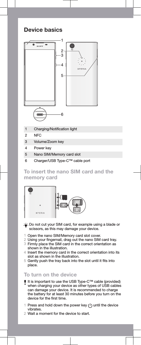 Device basics4312561 Charging/Notiﬁcation light2 NFC3 Volume/Zoom key4 Power key5 Nano SIM/Memory card slot6 Charger/USB Type-C&trade; cable portTo insert the nano SIM card and thememory cardDo not cut your SIM card, for example using a blade orscissors, as this may damage your device.1Open the nano SIM/Memory card slot cover.2Using your ﬁngernail, drag out the nano SIM card tray.3Firmly place the SIM card in the correct orientation asshown in the illustration.4Insert the memory card in the correct orientation into itsslot as shown in the illustration.5Gently push the tray back into the slot until it ﬁts intoplace.To turn on the deviceIt is important to use the USB Type-C&trade; cable (provided)when charging your device as other types of USB cablescan damage your device. It is recommended to chargethe battery for at least 30 minutes before you turn on thedevice for the ﬁrst time.1Press and hold down the power key   until the devicevibrates.2Wait a moment for the device to start.