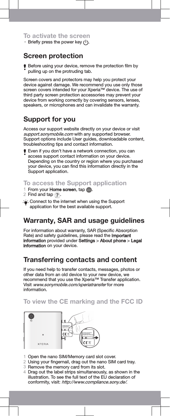 To activate the screen&bull;Brieﬂy press the power key  .Screen protectionBefore using your device, remove the protection ﬁlm bypulling up on the protruding tab.Screen covers and protectors may help you protect yourdevice against damage. We recommend you use only thosescreen covers intended for your Xperia&trade; device. The use ofthird party screen protection accessories may prevent yourdevice from working correctly by covering sensors, lenses,speakers, or microphones and can invalidate the warranty.Support for youAccess our support website directly on your device or visitsupport.sonymobile.com with any supported browser.Support options include User guides, downloadable content,troubleshooting tips and contact information.Even if you don&rsquo;t have a network connection, you canaccess support contact information on your device.Depending on the country or region where you purchasedyour device, you can ﬁnd this information directly in theSupport application.To access the Support application1From your Home screen, tap  .2Find and tap  .Connect to the internet when using the Supportapplication for the best available support.Warranty, SAR and usage guidelinesFor information about warranty, SAR (Speciﬁc AbsorptionRate) and safety guidelines, please read the Importantinformation provided under Settings > About phone > Legalinformation on your device.Transferring contacts and contentIf you need help to transfer contacts, messages, photos orother data from an old device to your new device, werecommend that you use the Xperia&trade; Transfer application.Visit www.sonymobile.com/xperiatransfer for moreinformation.To view the CE marking and the FCC ID1Open the nano SIM/Memory card slot cover.2Using your ﬁngernail, drag out the nano SIM card tray.3Remove the memory card from its slot.4Drag out the label strips simultaneously, as shown in theillustration. To see the full text of the EU declaration ofconformity, visit: http://www.compliance.sony.de/.
