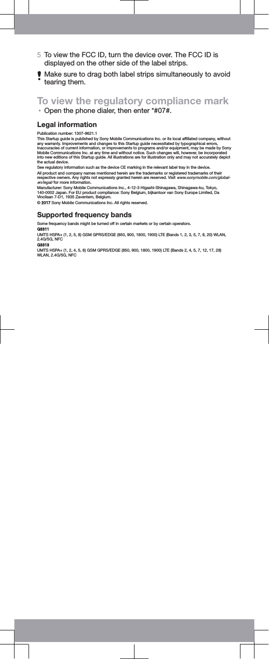 5To view the FCC ID, turn the device over. The FCC ID isdisplayed on the other side of the label strips.Make sure to drag both label strips simultaneously to avoidtearing them.To view the regulatory compliance mark&bull;Open the phone dialer, then enter *#07#.Legal informationPublication number: 1307-9621.1This Startup guide is published by Sony Mobile Communications Inc. or its local afﬁliated company, withoutany warranty. Improvements and changes to this Startup guide necessitated by typographical errors,inaccuracies of current information, or improvements to programs and/or equipment, may be made by SonyMobile Communications Inc. at any time and without notice. Such changes will, however, be incorporatedinto new editions of this Startup guide. All illustrations are for illustration only and may not accurately depictthe actual device.See regulatory information such as the device CE marking in the relevant label tray in the device.All product and company names mentioned herein are the trademarks or registered trademarks of theirrespective owners. Any rights not expressly granted herein are reserved. Visit www.sonymobile.com/global-en/legal/ for more information.Manufacturer: Sony Mobile Communications Inc., 4-12-3 Higashi-Shinagawa, Shinagawa-ku, Tokyo,140-0002 Japan. For EU product compliance: Sony Belgium, bijkantoor van Sony Europe Limited, DaVincilaan 7-D1, 1935 Zaventem, Belgium.&copy; 2017 Sony Mobile Communications Inc. All rights reserved.Supported frequency bandsSome frequency bands might be turned off in certain markets or by certain operators.G3311UMTS HSPA+ (1, 2, 5, 8) GSM GPRS/EDGE (850, 900, 1800, 1900) LTE (Bands 1, 2, 3, 5, 7, 8, 20) WLAN,2.4G/5G, NFCG3313UMTS HSPA+ (1, 2, 4, 5, 8) GSM GPRS/EDGE (850, 900, 1800, 1900) LTE (Bands 2, 4, 5, 7, 12, 17, 28)WLAN, 2.4G/5G, NFC