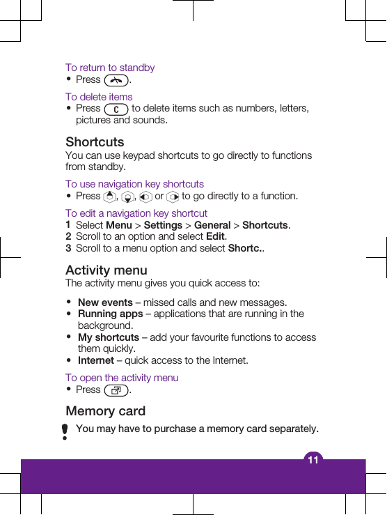To return to standby&bull;Press  .To delete items&bull;Press   to delete items such as numbers, letters,pictures and sounds.ShortcutsYou can use keypad shortcuts to go directly to functionsfrom standby.To use navigation key shortcuts&bull;Press  ,  ,   or   to go directly to a function.To edit a navigation key shortcut1Select Menu > Settings > General > Shortcuts.2Scroll to an option and select Edit.3Scroll to a menu option and select Shortc..Activity menuThe activity menu gives you quick access to:&bull;New events &ndash; missed calls and new messages.&bull;Running apps &ndash; applications that are running in thebackground.&bull;My shortcuts &ndash; add your favourite functions to accessthem quickly.&bull;Internet &ndash; quick access to the Internet.To open the activity menu&bull;Press  .Memory cardYou may have to purchase a memory card separately.11