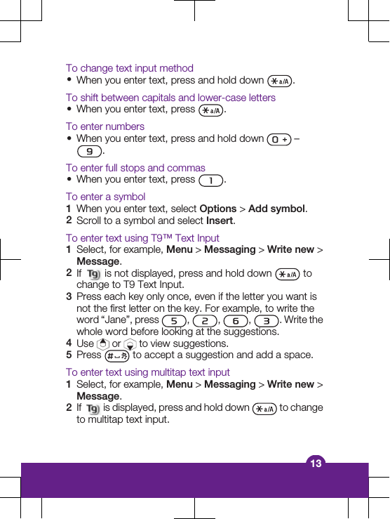 To change text input method&bull;When you enter text, press and hold down  .To shift between capitals and lower-case letters&bull;When you enter text, press  .To enter numbers&bull;When you enter text, press and hold down   &ndash;.To enter full stops and commas&bull;When you enter text, press  .To enter a symbol1When you enter text, select Options > Add symbol.2Scroll to a symbol and select Insert.To enter text using T9&trade; Text Input1Select, for example, Menu > Messaging > Write new >Message.2If   is not displayed, press and hold down   tochange to T9 Text Input.3Press each key only once, even if the letter you want isnot the first letter on the key. For example, to write theword &ldquo;Jane&rdquo;, press  ,  ,  ,  . Write thewhole word before looking at the suggestions.4Use   or   to view suggestions.5Press   to accept a suggestion and add a space.To enter text using multitap text input1Select, for example, Menu > Messaging > Write new >Message.2If   is displayed, press and hold down   to changeto multitap text input.13