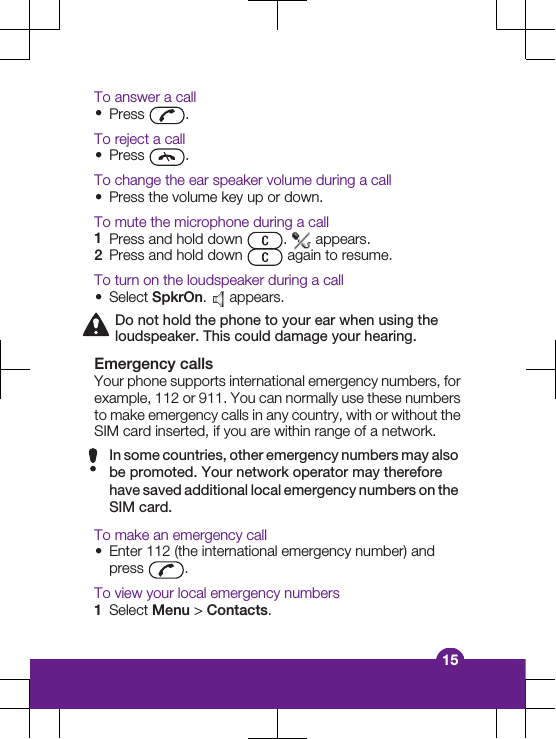 To answer a call&bull;Press  .To reject a call&bull;Press  .To change the ear speaker volume during a call&bull;Press the volume key up or down.To mute the microphone during a call1Press and hold down  .   appears.2Press and hold down   again to resume.To turn on the loudspeaker during a call&bull;Select SpkrOn.   appears.Do not hold the phone to your ear when using theloudspeaker. This could damage your hearing.Emergency callsYour phone supports international emergency numbers, forexample, 112 or 911. You can normally use these numbersto make emergency calls in any country, with or without theSIM card inserted, if you are within range of a network.In some countries, other emergency numbers may alsobe promoted. Your network operator may thereforehave saved additional local emergency numbers on theSIM card.To make an emergency call&bull;Enter 112 (the international emergency number) andpress  .To view your local emergency numbers1Select Menu > Contacts.15