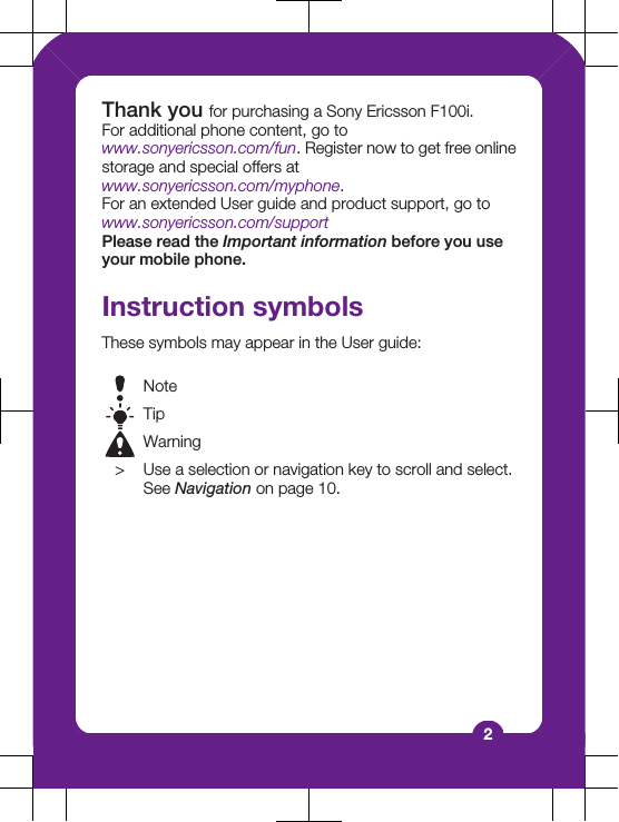 Thank you for purchasing a Sony Ericsson F100i.For additional phone content, go towww.sonyericsson.com/fun. Register now to get free onlinestorage and special offers atwww.sonyericsson.com/myphone.For an extended User guide and product support, go towww.sonyericsson.com/supportPlease read the Important information before you useyour mobile phone.Instruction symbolsThese symbols may appear in the User guide:NoteTipWarning> Use a selection or navigation key to scroll and select.See Navigation on page 10.2
