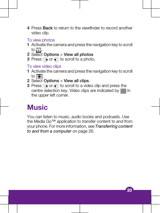 4Press Back to return to the viewfinder to record anothervideo clip.To view photos1Activate the camera and press the navigation key to scrollto  .2Select Options > View all photos3Press   or   to scroll to a photo.To view video clips1Activate the camera and press the navigation key to scrollto  .2Select Options > View all clips.3Press   or   to scroll to a video clip and press thecentre selection key. Video clips are indicated by   inthe upper left corner.MusicYou can listen to music, audio books and podcasts. Usethe Media Go&trade; application to transfer content to and fromyour phone. For more information, see Transferring contentto and from a computer on page 26.20