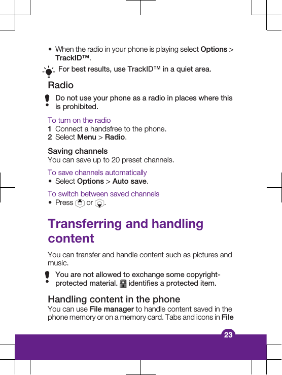 &bull;When the radio in your phone is playing select Options >TrackID&trade;.For best results, use TrackID&trade; in a quiet area.RadioDo not use your phone as a radio in places where thisis prohibited.To turn on the radio1Connect a handsfree to the phone.2Select Menu > Radio.Saving channelsYou can save up to 20 preset channels.To save channels automatically&bull;Select Options > Auto save.To switch between saved channels&bull;Press   or  .Transferring and handlingcontentYou can transfer and handle content such as pictures andmusic.You are not allowed to exchange some copyright-protected material.   identifies a protected item.Handling content in the phoneYou can use File manager to handle content saved in thephone memory or on a memory card. Tabs and icons in File23